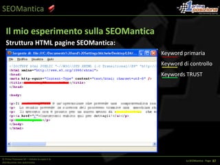 SEOManticaTF/IDF (Term Frequency / Inverse Document Frequency)PassatoKeyword Frequency = Nr. di ripetizioni di una keywords all’interno di un testoFormula:  Conteggio delle ripetizioniKeyword Density= Ripetizioni della Keywords rapportate al numero totale di parole presenti nel documento	Formula: Keyword Frenquency * 100 / Totale Keywords © Prima Posizione Srl – Vietata la copia e la distribuzione non autorizzataLa SEOMantica - Page   1 34
