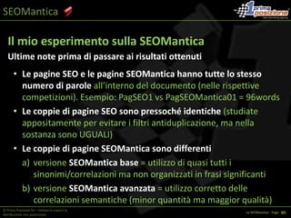 SEOManticaTF/IDF (Term Frequency / Inverse Document Frequency)L’evoluzione TF/IDFFormula:  Frequenza del termine * Frequenza inversa documentoFrequenza del termine = Nr. ripetizioni/Tot. Parole DocumentoFrequenza inversa = log(tot. doc. / tot. doc. che contengono la key)x© Prima Posizione Srl – Vietata la copia e la distribuzione non autorizzataLa SEOMantica - Page   1 36
