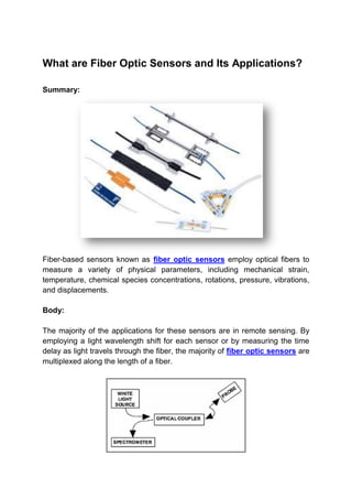 What are Fiber Optic Sensors and Its Applications?
Summary:
Fiber-based sensors known as fiber optic sensors employ optical fibers to
measure a variety of physical parameters, including mechanical strain,
temperature, chemical species concentrations, rotations, pressure, vibrations,
and displacements.
Body:
The majority of the applications for these sensors are in remote sensing. By
employing a light wavelength shift for each sensor or by measuring the time
delay as light travels through the fiber, the majority of fiber optic sensors are
multiplexed along the length of a fiber.
 