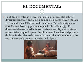 EL DOCUMENTAL:
 En el 2012 se estrenó a nivel mundial un documental sobre el

descubrimiento, en 2006, de la tumba de la dama de cao titulado
La Dama de Cao: El Misterio de la Momia Tatuada dirigido por
José Manuel Novoa y producido por Explora Films[3] . El
documental narra, mediante recreaciones en 3D y entrevistas a
especialistas arqueólogos en la cultura mochica, tanto el proceso
de desenfarda miento de la momia como el funcionamiento y las
costumbres de la cultura mochica de la época.

 