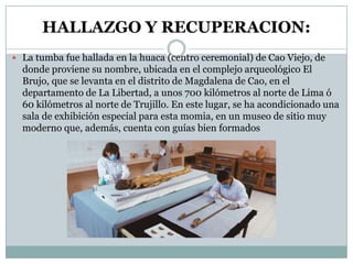 HALLAZGO Y RECUPERACION:
 La tumba fue hallada en la huaca (centro ceremonial) de Cao Viejo, de

donde proviene su nombre, ubicada en el complejo arqueológico El
Brujo, que se levanta en el distrito de Magdalena de Cao, en el
departamento de La Libertad, a unos 700 kilómetros al norte de Lima ó
60 kilómetros al norte de Trujillo. En este lugar, se ha acondicionado una
sala de exhibición especial para esta momia, en un museo de sitio muy
moderno que, además, cuenta con guías bien formados

 