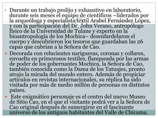 • Durante un trabajo prolijo y exhaustivo en laboratorio,

durante seis meses el equipo de científicos –liderados por
la arqueóloga y especialista textil Arabel Fernández López,
y con la participación del Dr. John Verano, antropólogo
físico de la Universidad de Tulane y experto en la
bioantropología de los Mochica– desenfardelaron el
cuerpo y descubrieron los tesoros que guardaban las 26
capas que cubrían a la Señora de Cao.
 Decorada con relucientes narigueras, coronas y collares,
envuelta en primorosos textiles, flanqueada por las armas
de poder de los gobernantes Mochica, la Señora de Cao,
también conocida como la Dama de los Tatuajes, pronto
atrajo la mirada del mundo entero. Además de propiciar
artículos en revistas internacionales, su réplica ha sido
visitada por más de medio millón de personas en distintos
países.
 Este enigmático personaje es el centro del nuevo Museo
de Sitio Cao, en el que el visitante podrá ver a la Señora de
Cao original después de sumergirse en el fascinante
universo de los antiguos habitantes del Valle de Chicama.

 