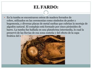 EL FARDO:
 En la tumba se encontraron cetros de madera forrados de

cobre, utilizados en las ceremonias como símbolos de poder y
hegemonía, y diversas placas de metal sueltas que cubrían la mortaja de
algodón natural. El complejo está formado por cinco pirámides de
barro. La tumba fue hallada en una plataforma intermedia, lo cual la
preservó de las lluvias de esa zona costeña y del efecto de la capa
freática del subsuelo.

 