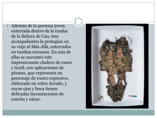  Además de la persona joven

enterrada dentro de la tumba
de la Señora de Cao, tres
acompañantes la protegían en
su viaje al Más Allá, enterrados
en tumbas cercanas. En una de
ellas se encontró este
impresionante chaleco de cuero
y textil, con aplicaciones de
plumas, que representa un
personaje de rostro expresivo,
elaborado en cobre dorado, y
cuyos ojos y boca tienen
delicadas incrustaciones de
concha y nácar.

 