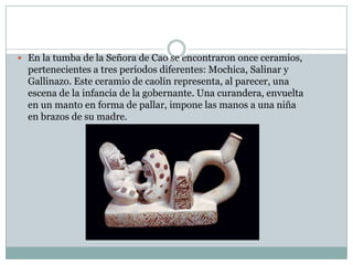  En la tumba de la Señora de Cao se encontraron once ceramios,

pertenecientes a tres períodos diferentes: Mochica, Salinar y
Gallinazo. Este ceramio de caolín representa, al parecer, una
escena de la infancia de la gobernante. Una curandera, envuelta
en un manto en forma de pallar, impone las manos a una niña
en brazos de su madre.

 