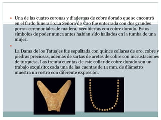  Una de las cuatro coronas y diademas de cobre dorado que se encontró

en el fardo funerario.La Señora de Cao fue enterrada con dos grandes
porras ceremoniales de madera, recubiertas con cobre dorado. Estos
símbolos de poder nunca antes habían sido hallados en la tumba de una
mujer.


La Dama de los Tatuajes fue sepultada con quince collares de oro, cobre y
piedras preciosas, además de sartas de aretes de cobre con incrustaciones
de turquesa. Las treinta cuentas de este collar de cobre dorado son un
trabajo exquisito; cada una de las cuentas de 14 mm. de diámetro
muestra un rostro con diferente expresión.

 