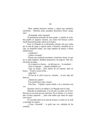 101
–Bien, mañana haremos cuentas, y espero que quedaréis
satisfecho… Mientras tanto, pasadme doscientos luises, amigo
mío!
–¡Enseguida, señor marqués!
El prestamista procedió de buen grado, y Achille de Arta-
ban perdió en algunos minutos, sus cuatro mil francos contra
Jacob Neuenschwander, ahora en la banca.
Pero, La Plaçade no se declaraba vencido; dio una vuelta
por la sala de juego y regresó junto a Nuamier, instalado en su
caja, un despacho negro, con cajas repletas de placas y fichas
multicolores:
–¿Ambroise?
–¿Señor vizconde?
–Puesto que rechazáis prestarme veinticinco luises, lo que
no es nada elegante, dejadme proponeros un negocio. Hay mu-
cha pasta en juego…
–Si el negocio es bueno… no diré que no… lo estudiaré…
–¡Esto es urgente!.... ¿Queréis hablarlo ya?
–Aquí no puedo… pero dentro de un instante, haré un
hueco… Venid a verme al bar…
–¿Qué bar?
–Al bar de la calle Louis-Le -Grande… al otro lado del
bulevar…
–¿Dentro de cuánto?
–Una media hora, más o menos.
–Está bien… Vigilaré vuestra salida e iré a reunirme con
vos.
Naumier volvió a su trabajo y La Plaçade miró el reloj.
Marcaba la medianoche, y la cita del vizconde con la Sra.
Perrotin no era más que por una hora. Por lo demás, si se retras-
aba, Coelsia esperaría… ¡Ante todo había que tratar los nego-
cios serios!
El vizconde entró en la sala de lectura, se sentó en un sofá
y encendió un cigarro.
–¿Tieso, vizconde? – le gritó una voz, saliendo de las
sombras.
 