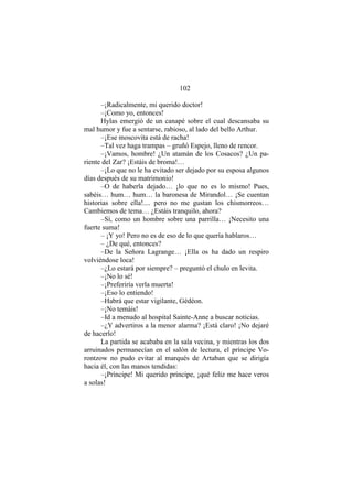 102
–¡Radicalmente, mi querido doctor!
–¡Como yo, entonces!
Hylas emergió de un canapé sobre el cual descansaba su
mal humor y fue a sentarse, rabioso, al lado del bello Arthur.
–¡Ese moscovita está de racha!
–Tal vez haga trampas – gruñó Espejo, lleno de rencor.
–¡Vamos, hombre! ¿Un atamán de los Cosacos? ¿Un pa-
riente del Zar? ¡Estáis de broma!…
–¡Lo que no le ha evitado ser dejado por su esposa algunos
días después de su matrimonio!
–O de haberla dejado… ¡lo que no es lo mismo! Pues,
sabéis… hum… hum… la baronesa de Mirandol… ¡Se cuentan
historias sobre ella!.... pero no me gustan los chismorreos…
Cambiemos de tema… ¿Estáis tranquilo, ahora?
–Sí, como un hombre sobre una parrilla… ¡Necesito una
fuerte suma!
– ¡Y yo! Pero no es de eso de lo que quería hablaros…
– ¿De qué, entonces?
–De la Señora Lagrange… ¡Ella os ha dado un respiro
volviéndose loca!
–¿Lo estará por siempre? – preguntó el chulo en levita.
–¡No lo sé!
–¡Preferiría verla muerta!
–¡Eso lo entiendo!
–Habrá que estar vigilante, Gédéon.
–¡No temáis!
–Id a menudo al hospital Sainte-Anne a buscar noticias.
–¿Y advertiros a la menor alarma? ¡Está claro! ¡No dejaré
de hacerlo!
La partida se acababa en la sala vecina, y mientras los dos
arruinados permanecían en el salón de lectura, el príncipe Vo-
rontzow no pudo evitar al marqués de Artaban que se dirigía
hacia él, con las manos tendidas:
–¡Príncipe! Mi querido príncipe, ¡qué feliz me hace veros
a solas!
 