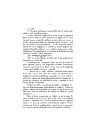 11
–Sí, jefe.
Y Théodore Dardanne, irreconocible bajo el hábito ecle-
siástico, bajó, ampuloso y grave.
En una habitación dependiente de los antiguos aposentos
de los esposos Perrotin, en las buhardillas del palacete, el barón
Géraud, ajado, envejecido, pálido, sentado ante una mesa, se
libraba a una singular labor, prestando atención, de vez en cuan-
do, con el temor de ser sorprendido… A falta de tijeras, arranca-
ba con sus dedos las páginas de un libro, y, en esas páginas, des-
tacaba ciertas letras, algunas veces palabras enteras, que oculta-
ba bajo uno de sus cojines de la alfombra de la habitación, que
levantaba y dejaba caer de inmediato.
¡Qué estrategia! ¡qué paciencia!
¡Oh! ¡no era la obra de un loco, sino la de un prisionero
trabajando en su libertad!
Privado por sus verdugos de papel, de tinta y pluma, Ti-
burce esperaba, gracias a los fragmentos del libro, construir una
carta que trataría de hacer llegar a Cloé a la que le imploraba
perdón, suplicándole viniese en su auxilio.
La habitación del viejo, bastante confortablemente amue-
blada, era a la vez una celda de Mazas y un calabozo de la
Salpêtriere; se habían acolchado las paredes así como los barro-
tes de las ventanas que daban al amplio jardín del palacete; en la
puerta, un ventanillo permitía hablar desde el exterior al ence-
rrado y pasarle su alimento.
Géraud leía obras obscenas cuyos análisis e imágenes eró-
ticos no dejaban nunca de sobrecalentar su cerebro y exaltar sus
ardores; además del veneno de las lecturas, el que le vertía No-
na-Coelsia con una sonrisa en los labios, en forma de licores
afrodisiacos.
Bajo la doble potencia de los brebajes y las lecturas, Ti-
burce perdía la noción de los seres y las cosas; alucinaciones
extrañas le acosaban: veía a Cloé en poses lascivas de los perso-
najes de los libros, y a Cloé se unían todas las mujeres morenas
o rubias que él había amado antaño, y entre las vivas hacía revi-
vir a las muertas en todo la plenitud de su juventud y belleza.
 