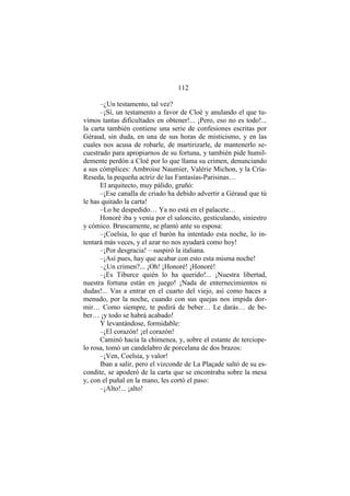 112
–¿Un testamento, tal vez?
–¡Sí, un testamento a favor de Cloé y anulando el que tu-
vimos tantas dificultades en obtener!... ¡Pero, eso no es todo!...
la carta también contiene una serie de confesiones escritas por
Géraud, sin duda, en una de sus horas de misticismo, y en las
cuales nos acusa de robarle, de martirizarle, de mantenerlo se-
cuestrado para apropiarnos de su fortuna, y también pide humil-
demente perdón a Cloé por lo que llama su crimen, denunciando
a sus cómplices: Ambroise Naumier, Valérie Michon, y la Cría-
Reseda, la pequeña actriz de las Fantasías-Parisinas…
El arquitecto, muy pálido, gruñó:
–¡Ese canalla de criado ha debido advertir a Géraud que tú
le has quitado la carta!
–Lo he despedido… Ya no está en el palacete…
Honoré iba y venía por el saloncito, gesticulando, siniestro
y cómico. Bruscamente, se plantó ante su esposa:
–¡Coelsia, lo que el barón ha intentado esta noche, lo in-
tentará más veces, y el azar no nos ayudará como hoy!
–¡Por desgracia! – suspiró la italiana.
–¡Así pues, hay que acabar con esto esta misma noche!
–¿Un crimen?... ¡Oh! ¡Honoré! ¡Honoré!
–¡Es Tiburce quién lo ha querido!... ¡Nuestra libertad,
nuestra fortuna están en juego! ¡Nada de enternecimientos ni
dudas!... Vas a entrar en el cuarto del viejo, así como haces a
menudo, por la noche, cuando con sus quejas nos impida dor-
mir… Como siempre, te pedirá de beber… Le darás… de be-
ber… ¡y todo se habrá acabado!
Y levantándose, formidable:
–¡El corazón! ¡el corazón!
Caminó hacia la chimenea, y, sobre el estante de terciope-
lo rosa, tomó un candelabro de porcelana de dos brazos:
–¡Ven, Coelsia, y valor!
Iban a salir, pero el vizconde de La Plaçade saltó de su es-
condite, se apoderó de la carta que se encontraba sobre la mesa
y, con el puñal en la mano, les cortó el paso:
–¡Alto!... ¡alto!
 