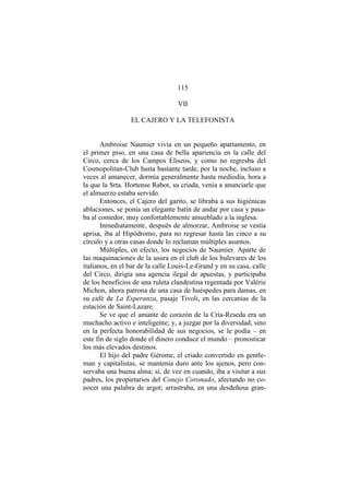 115
VII
EL CAJERO Y LA TELEFONISTA
Ambroise Naumier vivía en un pequeño apartamento, en
el primer piso, en una casa de bella apariencia en la calle del
Circo, cerca de los Campos Eliseos, y como no regresba del
Cosmopolitan-Club hasta bastante tarde, por la noche, incluso a
veces al amanecer, dormía generalmente hasta mediodía, hora a
la que la Srta. Hortense Rabot, su criada, venía a anunciarle que
el almuerzo estaba servido.
Entonces, el Cajero del garito, se libraba a sus higiénicas
abluciones, se ponía un elegante batín de andar por casa y pasa-
ba al comedor, muy confortablemente amueblado a la inglesa.
Inmediatamente, después de almorzar, Ambroise se vestía
aprisa, iba al Hipódromo, para no regresar hasta las cinco a su
círculo y a otras casas donde lo reclaman múltiples asuntos.
Múltiples, en efecto, los negocios de Naumier. Aparte de
las maquinaciones de la usura en el club de los bulevares de los
italianos, en el bar de la calle Louis-Le-Grand y en su casa, calle
del Circo, dirigía una agencia ilegal de apuestas, y participaba
de los beneficios de una ruleta clandestina regentada por Valérie
Michon, ahora patrona de una casa de huéspedes para damas, en
su café de La Esperanza, pasaje Tivoli, en las cercanías de la
estación de Saint-Lazare.
Se ve que el amante de corazón de la Cría-Reseda era un
muchacho activo e inteligente; y, a juzgar por la diversidad, sino
en la perfecta honorabilidad de sus negocios, se le podía – en
este fin de siglo donde el dinero conduce el mundo – pronosticar
los más elevados destinos.
El hijo del padre Gérome, el criado convertido en gentle-
man y capitalistas, se mantenía duro ante los ajenos, pero con-
servaba una buena alma; si, de vez en cuando, iba a visitar a sus
padres, los propietarios del Conejo Coronado, afectando no co-
nocer una palabra de argot; arrastraba, en una desdeñosa gran-
 