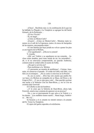 120
–¡Chsss!... Recibirás más si a la combinación de la que me
ha hablado La Plaçade y La Templerie se agregan las del barón
Géraud y de la Prefectura…
–¡El bar Florido?
–Sí, mi ángel…
–¿Cómo en Monte-Carlo?
–¡Exacto!... ¡Cómo en Monte-Carlo!... Mientras tanto te-
nemos en el café de la Esperanza, junta a la mesa de huéspedes
de las mujeres, una pequeña ruleta…
–Es una lástima que haya jurado no volver a poner los pies
es ese tugurio de la Michon,
–¡Ven igualmente!... ¡Ella no te comerá!
Y, risueña:
–¡Oh! ¡no! Valérie y su sepulturero no me comerán… In-
cluso serán amables, pues tiene miedo de mí, los miserables!...
ah, si tú no estuvieses comprometido, mi querido Ambroise,
contaría toda la verdad sobre el asunto de Esbly.
–¿De qué te serviría eso?
–Para enchilonar a la Michon.
–¡Y procurarte un montón de problemas!... Créeme, Jean-
nette, no remuevas el pasado.. El conde de Esbly está libre, vive
feliz en el extranjero… ¡No es como si estuviese en la Prisión!
–Sí, eso es cierto… ¡Pero hay otro asunto que podría lle-
var lejos a la Michon en compañía de su Maca, del Rizos y de
Llega al Pie!... ¡Y eso es más grave aún!... Han querido asesinar
una noche a la Señorita Cloé de Haut-Brion, y, sin la Cría no
existiría lady Fenwick!
El Cebolla se alzó de hombros:
–¿Y tú crees que la Señorita de Haut-Brion, ahora lady
Fenwick, estaría muy contenta de aparecer en un proceso?
–No, y eso es precisamente lo que salva a la Valerie y a
los demás... ¡Los malditos tienen suerte!... Hasta luego, Ambroi-
se… Me voy…
Se besaron y el ex amante no intentó retener a la amante
del Sr. Victor La Templerie.
El cajero del garito esperaba a la telefonista.
 