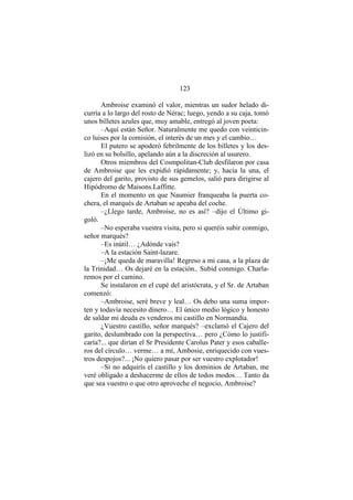 123
Ambroise examinó el valor, mientras un sudor helado di-
curría a lo largo del rosto de Nérac; luego, yendo a su caja, tomó
unos billetes azules que, muy amable, entregó al joven poeta:
–Aquí están Señor. Naturalmente me quedo con veinticin-
co luises por la comisión, el interés de un mes y el cambio…
El putero se apoderó febrilmente de los billetes y los des-
lizó en su bolsillo, apelando aún a la discreción al usurero.
Otros miembros del Cosmpolitan-Club desfilaron por casa
de Ambroise que les expidió rápidamente; y, hacia la una, el
cajero del garito, provisto de sus gemelos, salió para dirigirse al
Hipódromo de Maisons.Laffitte.
En el momento en que Naumier franqueaba la puerta co-
chera, el marqués de Artaban se apeaba del coche.
–¿Llego tarde, Ambroise, no es así? –dijo el Último gi-
goló.
–No esperaba vuestra visita, pero si queréis subir conmigo,
señor marqués?
–Es inútil… ¿Adónde vais?
–A la estación Saint-lazare.
–¡Me queda de maravilla! Regreso a mi casa, a la plaza de
la Trinidad… Os dejaré en la estación.. Subid conmigo. Charla-
remos por el camino.
Se instalaron en el cupé del aristócrata, y el Sr. de Artaban
comenzó:
–Ambroise, seré breve y leal… Os debo una suma impor-
ten y todavía necesito dinero… El único medio lógico y honesto
de saldar mi deuda es venderos mi castillo en Normandía.
¿Vuestro castillo, señor marqués? –exclamó el Cajero del
garito, deslumbrado con la perspectiva… pero ¿Cómo lo justifi-
caría?... que dirían el Sr Presidente Carolus Pater y esos caballe-
ros del círculo… verme… a mí, Ambosie, enriquecido con vues-
tros despojos?... ¡No quiero pasar por ser vuestro explotador!
–Si no adquirís el castillo y los dominios de Artaban, me
veré obligado a deshacerme de ellos de todos modos… Tanto da
que sea vuestro o que otro aproveche el negocio, Ambroise?
 