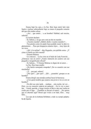26
Emma bajó los ojos, y la Sra. Don Juan sintió latir más
fuerte e incluso sobresaltarse bajo su mano el pequeño corazón
del que ella estaba celosa.
–¿Así… que amáis… a un hombre? Hablad; sed sincera,
señorita.
La lectora declaró:
–Sí, Señora, y al que amo será un día mi marido…
–¿Vuestro marido? ¿Habéis dicho «vuestro marido»?...
–Tan pronto como mi padre haya podido reunir la dote re-
glamentaria…. Pues por desgracia estamos lejos… muy lejos de
ser ricos.
–¡Ah! ¿Un militar? – dijo Huguette, con pérfida sorna– ¿Y
cómo se llama ese feliz mortal?
–Etienne Delarue.
–Lo conozco… Lo he visto en el baile de Lady Fenwick…
¿Entonces vais en serio? ¿Tenéis intención de casaros con ese
pequeño e insignificante oficial?
–Sí, Señora… Y Etienne Delarue es digno de mi amor…
La Sra. Don Juan estalló:
–¡No haréis semejante estupidez! ¡No os casaréis con ese
muchacho!
–¿Y… por qué, señora?
–¿Por qué?... ¡por qué?... ¡Eh!... ¡caramba! ¡porque es un
hombre!
Emma dirigió una mirada confusa hacia la baronesa:
–¿Con quien tendría que casarse una joven si no es con un
hombre?
–Os diré eso más tarde… mañana… esta noche, tal vez…
Pero, vos no conocéis todavía mi palacete… Os lo voy a ense-
ñar… Venid, querida, y luego iremos al Bois a dar una vuelta en
coche por el lago… ¡También os llevaré al teatro!... ¡No quiero
que os aburráis aquí! Deseo que viváis a mi lado, feliz… muy
feliz…
Los ojos de la lesbiana brillaban y todo su cuerpo palpita-
ba de lujuria.
 