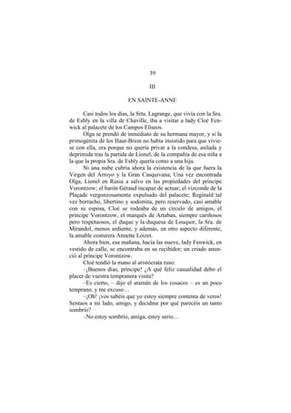 39
III
EN SAINTE-ANNE
Casi todos los días, la Srta. Lagrange, que vivía con la Sra.
de Esbly en la villa de Chaville, iba a visitar a lady Cloé Fen-
wick al palacete de los Campos Elíseos.
Olga se prendó de inmediato de su hermana mayor, y si la
primogénita de los Haut-Brion no había insistido para que vivie-
se con ella, era porque no quería privar a la condesa, asilada y
deprimida tras la partida de Lionel, de la compañía de esa niña a
la que la propia Sra. de Esbly quería como a una hija.
Ni una nube cubría ahora la existencia de la que fuera la
Virgen del Arroyo y la Gran Casquivana; Una vez encontrada
Olga, Lionel en Rusia a salvo en las propiedades del príncipe
Vorontzow; el barón Géraud incapaz de actuar; el vizconde de la
Plaçade vergonzosamente expulsado del palacete; Reginald tal
vez borracho, libertino y sodomita, pero reservado, casi amable
con su esposa, Cloé se rodeaba de un círculo de amigos, el
príncipe Vorontzow, el marqués de Artaban, siempre cariñosos
pero respetuosos, el duque y la duquesa de Louqsor, la Sra. de
Mirandol, menos ardiente, y además, en otro aspecto diferente,
la amable costurera Annette Loizet.
Ahora bien, esa mañana, hacia las nueve, lady Fenwick, en
vestido de calle, se encontraba en su recibidor; un criado anun-
ció al príncipe Vorontzow.
Cloé tendió la mano al aristócrata ruso:
–¡Buenos días, príncipe! ¿A qué feliz casualidad debo el
placer de vuestra tempranera visita?
–Es cierto, – dijo el atamán de los cosacos – es un poco
temprano, y me excuso…
–¡Oh! ¡vos sabéis que yo estoy siempre contenta de veros!
Sentaos a mi lado, amigo, y decidme por qué parecéis un tanto
sombrío?
–No estoy sombrío, amiga, estoy serio…
 