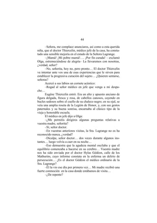 44
–Señora, me complace anunciaros, así como a esta querida
niña, que el doctor Thiercelin, médico jefe de la casa, ha consta-
tado una sensible mejoría en el estado de la Señora Lagrange.
–¡Mamá! ¡Mi pobre mamá!…. ¡Por fin curada! – exclamó
Olga, estremeciéndose de alegría– La llevaremos con nosotras,
¿verdad, señor?
–No, señorita, hoy no, pero pronto… El doctor Thiercelin
va intentar ante vos una de esas experiencias que le sirven para
establecer la progresiva curación del sujeto… ¿Quieren sentarse,
señoras?
Acercó a sus labios un cornete acústico:
–Rogad al señor médico en jefe que venga a mi despa-
cho…
Eugène Thiercelin entró. Era un alto y apuesto anciano de
figura delgada, fresca y rosa, de cabellos canosos, cayendo en
bucles sedosos sobre el cuello de su chaleco negro; en su ojal, se
veía una amplia roseta de la Legión de Honor, y, con sus gestos
paternales y su buena sonrisa, encarnaba al clásico tipo de la
vieja y honorable escuela.
El médico en jefe dijo a Olga:
–¿Me permitís dirigiros algunas preguntas relativas a
vuestra madre, señorita?
–Sí, señor doctor.
–En vuestras anteriores visitas, la Sra. Lagrange no os ha
reconocido nunca, ¿verdad?
–Diculpe, señor doctor… dos veces durante algunos ins-
tantes… luego volvía a caer en su noche…
–Eso demuestra que la agudeza mental oscilaba y que el
equilibrio comenzaba a hacerse en su cerebro… Vuestra madre
nos ha sido enviada por el doctor Hylas Gédéon, calle de los
Mathurins, cuyo informe constata en la enferma un delirio de
persecución… ¿Es el doctor Gédéon el médico ordinario de la
Sra. Lagrange?
–Él la vio ese día por primera vez… Mi madre recibió una
fuerte conmoción en la casa donde estábamos de visita…
–¿De repente?
 