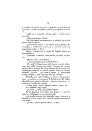 52
ir a hablar con el Procurador de la República y solicitarle un
careo con el hombre de la barba rubia al que suponéis un asesi-
no…
–¡Oh! ¡no lo supongo!... ¡Estoy segura! ¡Lo reconocería
entre mil!
–¿Sabéis su nombre, Señora?
–No, pero conozco la casa donde lo encontré, en la calle
Notre-Dame-de-Lorette…
–¡Eso bastará! Veréis al Procurador de la República. Se
investigará al hombre que acusáis; se os confrontará con él, y
luego la justicia hará su deber.
Gédéon, inquieto por su amigo La Plaçade, intentó un
último esfuerzo:
–¿Entonces, va en serio, vais a poner a esta mujer en liber-
tad?
–Mañana, estará con su familia…
–Asumís una gran responsabilidad, doctor.
–¿Por qué?... Está curada, y, además, como médico jefe no
tengo que recibir lecciones de nadie... ¡Ocupaos de vuestros
vientres, doctor Gédéon! Os he hecho venir por deferencia pro-
fesional para mostraros la curación absoluta de uno de vuestros
enfermos… ¿Dudáis?... ¡Yo afirmo y decido!... ¡Id a enredar en
vuestras entrañas, Señor, y dejadme a mí mis cerebros!
Hylas Gédéon bajó la cabeza, peo no quiso abandonar su
lugar y se refugió en una esquina de la habitación. El médico
jefe del hospital preguntó a Léonie, y bastante alto para ser es-
cuchado en la habitación contigua:
–Ahora, querida señora, ¿Queréis abrazar a vuestra hija?
Ella respondió, muy alegre:
–¡Mi hija!.... ¡Oh! ¡Sí! ¡Hace tanto tiempo!...
La Sra. Lagrange no recordaba que, durante su locura, Ol-
ga había venido a pasar largas horas a su lado.
A la señal del médico jefe, las dos hermanas entraron en la
habitación, y Olga se precipito hacia la segunda marquesa de
Haut-Brion:
–¡Madre!... ¡madre querida, abraza a tu hija!
 