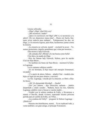 53
Léonie sollozaba:
–¡Olga! ¡Olga! ¡Qué feliz soy!
–¿Me reconoces, madre?
–¿Qué si te reconozco, mi Olga? ¡Oh! sí, te reconozco y te
adoro! ¡No nos dejaremos nunca más!... Ahora soy fuerte, bas-
tante joven todavía para trabajar!... Trabajaremos las dos, mi
Olga, y si la miseria regresa, pues bien, lucharemos juntas contra
la miseria.
–¡La miseria no volverá, mamá! – exclamó la joven – Te-
nemos protectores, ángeles guardianes que velan por nosotros…
Ella mostró a lady Fenwick:
–¡De entrada ella! ¡Mírala! ¡Es tan buena como bella!
Cloé dijo a la madre de Olga:
–Hoy me llaman lady Fenwick, Señora, pero he nacido
Cloé de Haut-Brion…
–Yo también me llamo de Haut-Brion – murmuró la Seño-
ra Lagrange.
La ex cantante callejera estalló:
–¡Es mi hermana, la hija mayor del marqués Emmanuel,
mi padre!
–¡Y a partir de ahora, Señora – añadió Cloé – tendréis dos
hijas en lugar de una para amaros y serviros!
La Sra. Lagrange, vencida por la emoción, se libró a filia-
les besos:
–¡Ah! ¡Es demasiada felicidad!.... ¡Sueño!
–¡No! ¡no! Señora – dijo Thiercelin, radiante – ¡habéis
despertado y estáis curada!... Mañana, hacia las tres, Señorita
Lagrange, podréis venir a buscar a vuestra madre…
–Vendré con la señora condesa de Esbly, y llevaremos a
mamá a Chaville, donde vivimos, esperando nuestra próxima
partida para el castillo de Esbly, en l’Oise…
–¿La condesa de Esbly? – preguntó la Señora Lagrange –
¿Quién es?
–Nuestra otra benefactora, mamá… Ya te explicaré todo, y
verás también a un gran amigo, el príncipe Vorontzow.
 