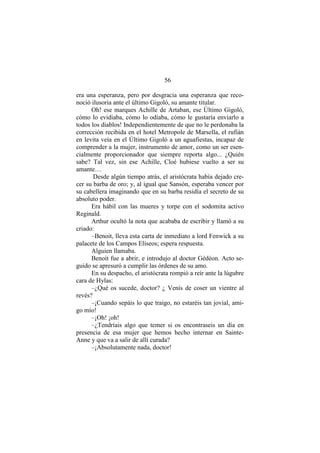 56
era una esperanza, pero por desgracia una esperanza que reco-
noció ilusoria ante el último Gigoló, su amante titular.
Oh! ese marques Achille de Artaban, ese Último Gigoló,
cómo lo evidiaba, cómo lo odiaba, cómo le gustaría enviarlo a
todos los diablos! Independientemente de que no le perdonaba la
corrección recibida en el hotel Metropole de Marsella, el rufián
en levita veía en el Último Gigoló a un aguafiestas, incapaz de
comprender a la mujer, instrumento de amor, como un ser esen-
cialmente proporcionador que siempre reporta algo... ¿Quién
sabe? Tal vez, sin ese Achille, Cloé hubiese vuelto a ser su
amante…
Desde algún tiempo atrás, el aristócrata había dejado cre-
cer su barba de oro; y, al igual que Sansón, esperaba vencer por
su cabellera imaginando que en su barba residía el secreto de su
absoluto poder.
Era hábil con las mueres y torpe con el sodomita activo
Reginald.
Arthur ocultó la nota que acababa de escribir y llamó a su
criado:
–Benoit, lleva esta carta de inmediato a lord Fenwick a su
palacete de los Campos Elíseos; espera respuesta.
Alguien llamaba.
Benoit fue a abrir, e introdujo al doctor Gédéon. Acto se-
guido se apresuró a cumplir las órdenes de su amo.
En su despacho, el aristócrata rompió a reír ante la lúgubre
cara de Hylas:
–¿Qué os sucede, doctor? ¿ Venís de coser un vientre al
revés?
–¡Cuando sepáis lo que traigo, no estaréis tan jovial, ami-
go mío!
–¡Oh! ¡oh!
–¿Tendríais algo que temer si os encontraseis un día en
presencia de esa mujer que hemos hecho internar en Sainte-
Anne y que va a salir de allí curada?
–¡Absolutamente nada, doctor!
 