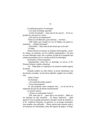 72
La telefonista gritó a su hermana:
– ¿Ya estás levantada, querida?
– ¿Cómo levantada?... ¡Son más de las nueve!... Te he es-
perado en vano para ir a misa…
– ¿Por qué no me despertaste?
–Entré en tu habitación, pero dormías… tan bien…
– ¡Oh! Sabes que cuando no voy al trabajo, me gusta re-
molonear…. ¿Dónde está papá?
– ¡Pescando!... Hace más de dos horas que se ha ido!
–Ya bajo.
Emma retomó su lectura, un instante interrumpida, y pron-
to, Fanny, en camisón, con los cabellos despeinados y los pies
en unas babuchas rojas, fue a sentarse al lado de la pequeña que
estaba encantadora con su vestido azul de los domingos.
Se besaron y Fanny preguntó:
–Naturalmente, como hoy es domingo, tu novio, el Sr.
Etienne Delarue vendrá a almorzar.
–Sí… Papá debe ir a esperarlo a la estación cuando regrese
de pescar.
Sentada sombre un sofá rústico, la joven telefonista, con
las piernas cruzadas, un pie hacia adelante, jugaba con su babu-
cha:
–Dime, Emma
–Sí, hermana.
– ¿Te resulta divertido casarte?
– ¡Vaya una pregunta!
–Es una pregunta como cualquier otra… ¡A mí me da la
impresión de que me divertiría enormemente!
La menor sonreía:
– ¿Tienes un enamorado, Fanny?
– ¡Oh, claro que sí!… ¡pero aún es un secreto!... ¡Bah! en-
tre nosotras no hay misterios… Se llama Ambroise… ¿Qué
quieres? Una no puede permanecer siempre siendo de mármol, y
el Sr. Ambroise Naumier, un parisino, es un guapo muchacho,
muy amable, muy delicado… Ahora, puesto que estamos solas y
no tememos ser molestadas, antes del regreso de papá y la llega-
 