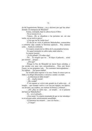 73
da del lugarteniente Delarue, ¿vas a decirme por qué has aban-
donado a la marquesa de Mirandol?
Emma, sonrojada, bajó la cabeza hacia el libro:
–Ni yo mismo lo sé…
–Vamos. ¡No se abandona a las personas así, sin una
razón, sin un motivo grave!
–¡Creo que me he vuelto loca!
–El día de mi visita al palacete Malesherbes, comenzabas
a contarme algo cuando la baronesa apareció… Hoy estamos
solas… Acaba tu confesión.
Un suspiro emanó de los labios de la encantadora lectora:
–En aquel momento no sabía nada, nada todavía…
La mayor insistió:
–¡Te he pillado! ¡Tú sabes algo!
–No… Te aseguro que no… Al dejar el palacete… actué
por instinto… porque…
– ¿Por qué?
–Porque la Sra. de Mirandol me decía frases extrañas, y
me miraba con unos ojos extraordinarios… Pero, por favor,
Fanny, no me preguntes más… No continúes interrogándome…
No hablaré… ¡No quiero hablar!
Se levantó para regresar a la casa; Fanny la retuvo por su
falda y la obligó dulcemente a volverse a sentar a su lado:
– ¿La baronesa te daba miedo?
– ¡Sí… mucho miedo!
– ¿De verdad?
–Y mi espanto se volvió más grande en el salón rojo… el
templo… que siempre vuelvo a ver con sus espejos, sus tapices,
sus divanes, sus cuadros, sus estatuas de bronce y mármol…
– ¡Ah! ¿Hay un salón rojo… un templo… en el palacete
del bulevar Malesherbes?
–Sí… en el subsuelo…
–¡Eres tonta! Yo estaría encantada de que se me introduje-
ra en un gran salón, artísticamente amueblado.
–La baronesa me arrastró… casi a la fuerza…
– ¿Y luego?
 