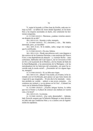 79
Y, según la leyenda y el Don Juan de Zorilla, cada uno ex-
trajo su lista – su tablero de Amor donde figuraban, no los hom-
bres y las mujeres asesinadas en duelo, sino solamente las her-
mosas conquistas.
EL ÚLTIMO GIGOLO.- Baronesa, ¿cuántas victorias amoro-
sas después de un año?
SRA. DON JUAN.- Sesenta y ocho, marqués,.
EL ÚLTIMO GIGOLÓ.- Yo, cincuenta y seis… Me habéis
derrotado, pero, ¡es increíble!
SRA. DON JUAN.- Si lo dudáis, señor, tengo mis testigos
que lo certificarán.
EL ÚLTIMO GIGOLÓ.- Os creo, Señora.
SRA. DON JUAN.- Desde una princesa real y una duquesa a
dos actrices de las Fantasías Parisinas, a una amazona del Nuevo
Circo, a una dependienta de almacén – y, victorias fáciles – unas
cortesanas, habituales del Café Egipcio, de la Cervecería el Bol
de Oro y de la pensión de la Michon, y de los fondos de baño de
la Saint-Radegonde, a las pensionistas de la Martignac y de las
merodeadores de los bulevares del extrarradio, ¡mi amor ha re-
corrido toda la escala social!... ¿Encontráis tal vez alguna lagu-
na, marqués?
EL ÚLTIMO GIGOLÓ.- Sí, os falta una virgen.
SRA. DON JUAN.- ¡Bueno! Una noche, en el teatro, lo he in-
tentado con la Cría-Reseda, pero parece ser que tiene menos de
virgen de lo que imaginaba… El otro día lo he intentado – mien-
tras probaba un vestido – seducir a una joven costurera… ¡La
costurera me rechazó, y ya no pienso en la Cria!... Colmaré ese
vacío con la Señorita Emma Delpuget…
EL ÚLTIMO GIGOLÓ.- ¿Vuestra antigua lectora, la rubita
que tuve el honor y el placer de conocer una mañana en vuestra
casa, a la mesa?
SRA. DON JUAN.- La misma.
EL ÚLTIMO GIGOLÓ.- ¡Eso sería abominable!... Además,
lady Fenwick asegura que la Señorita Delpuget es muy decente,
no pide más que conducirse bien y va a casarse con un lugarte-
niente de zapadores.
 