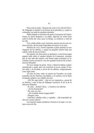 81
Nueve de la noche.- Después de cenar en la villa de Chavi-
lle, Delpuget se hundió en la lectura de un periódico y, según su
costumbre, no tardó en quedarse dormido.
Había llegado el momento de partir al encuentro de Fanny;
Emma no quiso despertar a su padre: depositó un tierno beso
sobre la frente del viejo, puso su abrigo, su sombrero y salió de
la villa.
Una velada cálida, azul, luminosa; parecía una de esas no-
ches estivales, de tal modo fulguraban los astros en el cielo.
Dichosa de vivir, Emma respiraba a pleno pulmón la acre
fragancia de los árboles, y seguía un pequeño camino bajo una
cúpula verde de nuevos brotes.
De repente, las altas ramas se apartaron, y una forma negra
gigante saltó sobre el sendero delante de la paseante, mientras
que al otro lado del camino, otra forma negra semejante se le-
vantaba: Emma reconoció a las dos grandes esclavas de la baro-
nesa de Mirandol.
No tuvo tiempo de gritar. Aïssa y Akmé la habían cogido,
amordazado y atado, pero sin ocasionar al joven cuerpo el me-
nor daño, y la llevaban a través de los árboles, religiosamente,
como algo santo.
Al claro de luna, sobre el camino de Versalles, un coche
esperaba con las linternas encendidas, y el cochero, con la fusta
levantada, golpeó a sus caballos de raza.
–¡Por fin, aquí estáis! – dijo un voz imperativa, a pesar de
su dulzura, y que la hija de Delpuget reconoció al ser la de la
baronesa Huguette.
–Sí, ama, – declaró Aïssa, – y traemos a la señorita.
– ¿Se ha desmayado?
–No, ama, no creo.
– ¿No le habéis hecho ningún daño?
–Ninguno, ama.
–Está bien, subidla coche, y vigiladla… ¡Me respondéis de
ella con vuestra cabeza!
Las mujeres negras tumbaron a Emma en el cupé y se sen-
taron cerca de ella.
 