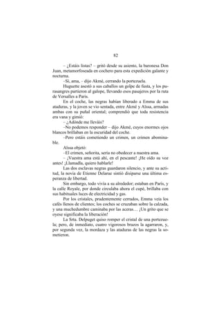 82
– ¿Estáis listas? – gritó desde su asiento, la baronesa Don
Juan, metamorfoseada en cochero para esta expedición galante y
nocturna.
–Sí, ama, – dijo Akmé, cerrando la portezuela.
Huguette asestó a sus caballos un golpe de fusta, y los pu-
rasangres partieron al galope, llevando esos pasajeros por la ruta
de Versalles a Paris.
En el coche, las negras habían liberado a Emma de sus
ataduras, y la joven se vio sentada, entre Akmé y Aïssa, armadas
ambas con su puñal oriental; comprendió que toda resistencia
era vana y gimió:
– ¿Adónde me lleváis?
–No podemos responder – dijo Akmé, cuyos enormes ojos
blancos brillaban en la oscuridad del coche.
–Pero estáis cometiendo un crimen, un crimen abomina-
ble.
Aïssa objetó:
–El crimen, señorita, sería no obedecer a nuestra ama.
– ¡Vuestra ama está ahí, en el pescante! ¡He oído su voz
antes! ¡Llamadla, quiero hablarle!
Las dos esclavas negras guardaron silencio, y ante su acti-
tud, la novia de Etienne Delarue sintió disiparse una última es-
peranza de libertad.
Sin embargo, todo vivía a su alrededor; estaban en París, y
la calle Royale, por donde circulaba ahora el cupé, brillaba con
sus habituales luces de electricidad y gas.
Por los cristales, prudentemente cerrados, Emma veía los
cafés llenos de clientes; los coches se cruzaban sobre la calzada,
y una muchedumbre caminaba por las aceras… ¡Un grito que se
oyese significaba la liberación!
La Srta. Delpuget quiso romper el cristal de una portezue-
la; pero, de inmediato, cuatro vigorosos brazos la agarraron, y,
por segunda vez, la mordaza y las ataduras de las negras la so-
metieron.
 