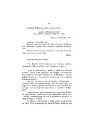 85
Y, pálida, deshecha, la rubia lectora escribía:
AL SR. LÉOPOLD DELPUGET
«LE COTTAGE-CHAVILLE (SEINE-ET-OISE)
Paris, 20 de abril de 1894.
«Querido y honorable padre,
Soy feliz, muy feliz junto a la Señora baronesa de Miran-
dol, y reúno una pequeña dote, además de completar mi educa-
ción.
Te abrazo mil veces, de todo corazón y te ruego transmitir
estos mil besos a nuestra Fanny.
EMMA.
En su inconsciencia, añadía:
«P.S.- Decid a mi hermana mayor que tendrá su bicicleta,
el día de mi boda con el futuro general Etienne Delarue.
Fueron los parientes de la lectora, y sobre todo su novio
Etienne Delarue, quién, ignorando por completo las causas del
mal, señalaron el peligro a la baronesa de Mirandol; y ante la
palidez de cera y el enervamiento continuo de la jovencita, la
lesbiana se asustó…
¡Oh! no, ¡no quería enviarla también a Sainte-Anne!...
¡Era suficiente con la pequeña Rose Léris, de la que seguía con
angustia la parálisis general invasora de la joven víctima que
fustigaba con sus sangrientos reproches a la sacerdotisa de Les-
bos!
Huguette menos quería aún dejar morir en su casa, de luju-
ria y agotamiento, a su adorada, como antaño había muerto Luce
Valborgh, una extranjera, en casa de Faustine de Puypelat, su
antigua amiga de pensión.
Sí, gracias a otra lesbiana, se podía leer en un cementerio
de Paris, sobre un mausoleo de mármol blanco, debajo de una
 