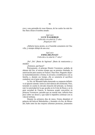 86
cruz y una guirnalda de rosas blancas, de las cuales las más be-
llas iban a besar el nombre amado:
Aquí yace
LUCE WALBORGH
Fallecida a la edad de 21 años
¡Rogad por ella!
¿Debería leerse pronto, en el humilde cementerio de Cha-
ville, y siempre debajo de una cruz:
Aquí yace
EMMA DELPUGET
Fallecida a la edad de 17 años?
¡No! ¡No! ¡Basta de lágrimas! ¡Basta de manicomios y
ataúdes!
¿Entonces, qué hacer?
Precisamente, el príncipe Dimitri Vorontzow acababa de
obtener del Zar, al mismo tiempo que un permiso ilimitado, la
autorización para casarse en Francia. Pues bien, Huguette alejar-
ía momentáneamente a Emma; la enviaría a restablecerse con su
familia, y, durante ese tiempo, ella se sometería al sacrificio
casándose con el gran señor moscovita.
La Sra. de Mirandol había demorado su respuesta definiti-
va al apuesto atamán: temía la clarividencia del aristócrata. Pero,
teniendo en cuenta la elevada situación del príncipe, su fortuna
real, la notoriedad de la que gozaba en la Corte de Rusia y en la
gran sociedad de Francia, la baronesa aceptó convertirse en
princesa Vorontzow; pensaba que un marido más, influiría bien
poco sobre sus deseos y que nada le impediría continuar con su
vida de lesbiana.
Durante los primeros días de mayo, Emma abandonó el
palacete del bulevar Malesherbes, y besando a la Sra. de Miran-
dol, hubo entre las dos mujeres solemnes promesas, juramentos
 