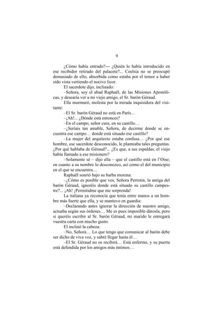 9
¿Cómo había entrado?--- ¿Quién lo había introducido en
ese recibidor retirado del palacete?... Coelsia no se preocupó
demasiado de ello, absorbida como estaba por el temor a haber
sido vista vertiendo el nocivo licor.
El sacerdote dijo, inclinado:
–Señora, soy el abad Raphaël, de las Misiones Apostóli-
cas, y desearía ver a mi viejo amigo, el Sr. barón Géraud.
Ella murmuró, molesta por la mirada inquisidora del visi-
tante:
–El Sr. barón Géraud no está en París…
–¡Ah!... ¿Dónde está entonces?
–En el campo, señor cura, en su castillo…
–¿Seríais tan amable, Señora, de decirme donde se en-
cuentra ese campo… donde está situado ese castillo?
–La mujer del arquitecto estaba confusa… ¿Por qué ese
hombre, ese sacerdote desconocido, le planteaba tales preguntas.
¿Por qué hablaba de Géraud?... ¿Es que, a sus espaldas, el viejo
había llamado a ese misionero?
–Solamente sé – dijo ella – que el castillo está en l’Oise;
en cuanto a su nombre lo desconozco, así como el del municipio
en el que se encuentra…
Raphaël sonrió bajo su barba morena:
–¿Cómo es posible que vos, Señora Perrotin, la amiga del
barón Géraud, ignoréis donde está situado su castillo campes-
tre?... ¡Ah! ¡Permitidme que me sorprenda!
La italiana ya reconocía que tenía entre manos a un hom-
bre más fuerte que ella, y se mantuvo en guardia:
–Declarando antes ignorar la dirección de nuestro amigo,
actuaba según sus órdenes… Me es pues imposible dárosla, pero
si queréis escribir al Sr. barón Géraud, mi marido le entregará
vuestra carta con mucho gusto.
El inclinó la cabeza:
–No, Señora… Lo que tengo que comunicar al barón debe
ser dicho de viva voz, y sabré llegar hasta él…
–El Sr. Géraud no os recibirá… Está enfermo, y su puerta
está defendida por los amigos más íntimos…
 