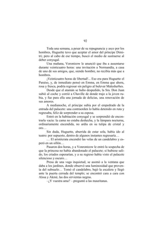 92
Toda una semana, a pesar de su repugnancia y asco por los
hombres, Huguette tuvo que aceptar el amor del príncipe Dimi-
tri; pero al cabo de ese tiempo, buscó el medio de sustraerse al
deber conyugal.
Una mañana, Vorontzow le anunció que iba a ausentarse
durante veinticuatro horas: una invitación a Normandía, a casa
de uno de sus amigos, que, siendo hombre, no recibía más que a
hombres.
¡Veinticuatro horas de libertad!... Eso era para Huguette el
Paraíso, y, de inmediato pensó en Emma, en Emma que ahora,
rosa y fresca, podría regresar sin peligro al bulevar Malesherbes.
Desde que el atamán se hubo despedido, la Sra. Don Juan
subió al coche y corrió a Chaville de donde trajo a la joven ru-
bia, y fue para ella una jornada de delicias, una renovación de
sus amores.
A medianoche, el príncipe subía por el empedrado de la
entrada del palacete: una contraorden lo había detenido en ruta y
regresaba, feliz de sorprender a su esposa.
Entró en la habitación conyugal y se sorprendió de encon-
trarla vacía: la cama no estaba deshecha, y la lámpara nocturna,
ordinariamente encendida, no ardía en su tulipa de cristal y
oro…
Sin duda, Huguette, aburrida de estar sola, había ido al
teatro: por supuesto, dentro de algunos instantes regresaría…
… El aristócrata encendió las velas de un candelabro y es-
peró en un sillón…
Pasaron dos horas, y a Vonrontzow le entró la sospecha de
que la princesa no había abandonado el palacete; si hubiese sali-
do, los criados esperarían, y a su regreso había visto el palacete
silencioso y oscuro…
Presa de una vaga inquietud, se asomó a la ventana que
daba a los jardines, donde observó una luminosidad que proven-
ía del subsuelo… Tomó el candelabro, bajó la escalera y llegó
ante la puerta cerrada del templo; se encontró cara a cara con
Aïssa y Akmé, las dos sirvientas negras.
–¿Y vuestra ama? – preguntó a las mauritanas.
 