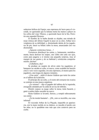 97
seductora belleza de Espejo; una esperanza de lucro para el viz-
conde, no ignorando que la italiana metía las manos a placer en
los cofres del viejo Tiburce, y queriendo hacer de la Sra. Perro-
tin una segunda Eléonore.
El hombre de la barba dorada se alejaba; una mirada de
reojo irónica del último Gigoló le puso en su sitio; Arthur tuvo
vergüenza de su debilidad, y, disimulando detrás de los jugado-
res de pie, lanzó su billete sobre la mesa, anunciando con voz
disimulada:
–¡Apuesto veinticinco luises…!
Vorontzow distribuyó las cartas, y, lentamente, metódica-
mente, hacía deslizar los naipes, uno sobre otro ante sus ojos,
como para pagarse a sí mismo una pequeña sorpresa, muy al
margen de sus gustos y de su habitual y aristócrata comporta-
miento, declaró:
–¡Caballeros, doy!
Se produjo un suspiro de alivio entre los jugadores; el
banquero no sacaba ni ocho, ni nueve, como acababa de hacerlo
cinco o seis veces seguidas; era una esperanza, al menos para los
jugadores, una tregua de algunos instantes.
–¡Una carta! – pidió el doctor Gédéon que tenía las cartas
en el tablero de la derecha.
El príncipe dio un ocho, y el rostro del extractor de ovarios
se contrajo en una mueca espantosa.
–¿Lo mismo? – dijo el jugador del tablero de la izquierda,
enseguida saludado por la caída de un rey de tréboles.
Dimitri expuso su juego sobre la mesa; tenía bacarrá, y
ganó a ambos lados sacando un nueve.
Hylas Gédéon se levantó, furioso, y rompió rabiosamente
sus cartas:
–¡Ya he tenido bastante!... ¡Oh ¡ esto es increíble, esa vena
infernal!
El vizconde Arthur de La Plaçade, impasible en aparien-
cia, con la mano metida en su chaleco, se rascaba el pecho con
las uñas; no le quedaban mas más que cien centavos para un
coche.
 