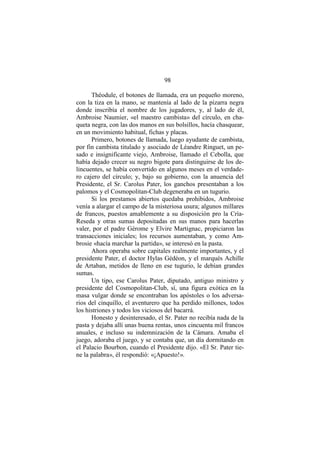 98
Théodule, el botones de llamada, era un pequeño moreno,
con la tiza en la mano, se mantenía al lado de la pizarra negra
donde inscribía el nombre de los jugadores, y, al lado de él,
Ambroise Naumier, «el maestro cambista» del círculo, en cha-
queta negra, con las dos manos en sus bolsillos, hacía chasquear,
en un movimiento habitual, fichas y placas.
Primero, botones de llamada, luego ayudante de cambista,
por fin cambista titulado y asociado de Léandre Ringuet, un pe-
sado e insignificante viejo, Ambroise, llamado el Cebolla, que
había dejado crecer su negro bigote para distinguirse de los de-
lincuentes, se había convertido en algunos meses en el verdade-
ro cajero del círculo; y, bajo su gobierno, con la anuencia del
Presidente, el Sr. Carolus Pater, los ganchos presentaban a los
palomos y el Cosmopolitan-Club degeneraba en un tugurio.
Si los prestamos abiertos quedaba prohibidos, Ambroise
venía a alargar el campo de la misteriosa usura; algunos millares
de francos, puestos amablemente a su disposición pro la Cría-
Reseda y otras sumas depositadas en sus manos para hacerlas
valer, por el padre Gérome y Elvire Martignac, propiciaron las
transacciones iniciales; los recursos aumentaban, y como Am-
brosie «hacía marchar la partida», se interesó en la pasta.
Ahora operaba sobre capitales realmente importantes, y el
presidente Pater, el doctor Hylas Gédéon, y el marqués Achille
de Artaban, metidos de lleno en ese tugurio, le debían grandes
sumas.
Un tipo, ese Carolus Pater, diputado, antiguo ministro y
presidente del Cosmopolitan-Club, sí, una figura exótica en la
masa vulgar donde se encontraban los apóstoles o los adversa-
rios del cinquillo, el aventurero que ha perdido millones, todos
los histriones y todos los viciosos del bacarrá.
Honesto y desinteresado, el Sr. Pater no recibía nada de la
pasta y dejaba allí unas buena rentas, unos cincuenta mil francos
anuales, e incluso su indemnización de la Cámara. Amaba el
juego, adoraba el juego, y se contaba que, un día dormitando en
el Palacio Bourbon, cuando el Presidente dijo. «El Sr. Pater tie-
ne la palabra», él respondió: «¡Apuesto!».
 