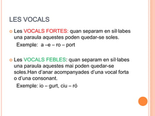 LES VOCALS
 Les VOCALS FORTES: quan separam en síl·labes
una paraula aquestes poden quedar-se soles.
Exemple: a –e – ro – port
 Les VOCALS FEBLES: quan separam en síl·labes
una paraula aquestes mai poden quedar-se
soles.Han d’anar acompanyades d’una vocal forta
o d’una consonant.
Exemple: io – gurt, ciu – ró
 