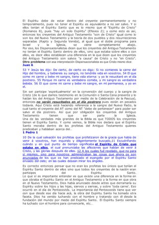 El Espíritu debe de estar dentro del creyente permanentemente y no
temporalmente, pues no tener el Espíritu es equivalente a no ser salvo. Y si
ellos tenían el Espíritu Santo que es lo mismo que el "Espíritu de Cristo"
(Romanos 8), pues "hay un solo Espíritu" (Efesios 2); y como esto es así,
entonces los creyentes del Antiguo Testamento "son de Cristo" igual como lo
son los del Nuevo Testamento y la teoría de dos pueblos y dos resurrecciones
separadas (Rapto y Segunda Venida), al igual que el doble programa para
Israel y la Iglesia, se viene completamente abajo.
Por eso, los Dispensacionalistas dicen que los creyentes del Antiguo Testamento
no tenían el Espíritu Santo dentro de ellos, sino que estaba sobre ellos o con
ellos, es decir ellos establecen una diferencia en la que dicen que los creyentes
del Antiguo Testamento son salvos "a causa" de Cristo y no "en Cristo".
Otro problema con esa interpretación Dispensacionalista es que Cristo mismo dice:
Juan 6
53 Y Jesús les dijo: De cierto, de cierto os digo: Si no comiereis la carne del
Hijo del hombre, y bebiereis su sangre, no tendréis vida en vosotros. 54 El que
come mi carne y bebe mi sangre, tiene vida eterna: y yo le resucitaré en el día
postrero. 55 Porque mi carne es verdadera comida, y mi sangre es verdadera
bebida. 56 El que come mi carne y bebe mi sangre, en mí permanece, y yo en
el.
Sin ser participe 'espiritualmente' en la conversión del cuerpo y la sangre de
Cristo (de lo que damos testimonio en la Comunión o Santa Cena presente y lo
hacían los del Antiguo Testamento por medio de la Celebración de la Pascua),
entonces no serán resucitados en el día postrero pues están en pecados
todavía. Aquí Cristo está haciendo referencia a la sangre del Nuevo Pacto, la
cual tanto el creyente del AT como del NT "debe de pertenecer" para poder ser
salvo el día postrero. Así que por obligación los creyentes del Antiguo
Testamento tienen que ser parte la Iglesia.
Una de las verdades más grandes de la Biblia es que TODOS los creyentes
tienen el Espíritu Santo. Y como vemos, la Biblia nos declara que el Espíritu
Santo moraba dentro de los profetas del Antiguo Testamento quienes
predicaban y hablaban acerca del…
1 Pedro 1
10 De la cual salvación los profetas que profetizaron de la gracia que había de
venir á vosotros, han inquirido y diligentemente buscado,11 Escudriñando
cuándo y en qué punto de tiempo significaba el Espíritu de Cristo que
estaba en ellos, el cual prenunciaba las aflicciones que habían de venir á
Cristo, y las glorias después de ellas. 12 A los cuales fué revelado, que no para
sí mismos, sino para nosotros administraban las cosas que ahora os son
anunciadas de los que os han predicado el evangelio por el Espíritu Santo
enviado del cielo; en las cuales desean mirar los ángeles.
Es correcto entonces pensar que no eran los profetas los únicos que tenían el
Espíritu Santo dentro de ellos sino que todos los creyentes de la nación eran
participes del Espíritu Santo.
Lo que sí es importante entender es que existe una diferencia en la forma en
que obraba el Espíritu Santo en el Antiguo Testamento y la forma en que obra
en el Nuevo Testamento. Dios había anunciado desde antes que derramaría su
Espíritu sobre los hijos y las hijas, siervos y siervas, y sobre 'toda carne'. Eso
ocurrió en el día de Pentecostés. La importancia del Pentecostés tiene que ver
con que desde ese día hacia acá, la obra del Espíritu Santo ha tomado otra
faceta. Dios ha venido luchando con el hombre y tratando con él desde la
fundación del mundo por medio del Espíritu Santo. El Espíritu Santo siempre
ha luchado con el hombre para convencerle, etc…
 