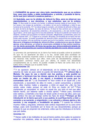 1 CUIDARÉIS de poner por obra todo mandamiento que yo os ordeno
hoy, para que viváis, y seáis multiplicados, y entréis, y poseáis la tierra,
de la cual juró Jehová á vuestros padres….
11 Guárdate, que no te olvides de Jehová tu Dios, para no observar sus
mandamientos, y sus derechos, y sus estatutos, que yo te ordeno
hoy: 12 Que quizá no comas y te hartes, y edifiques buenas casas en que mores, 13 Y
tus vacas y tus ovejas se aumenten, y la plata y el oro se te multiplique, y todo lo que
tuvieres se te aumente, 14 Y se eleve luego tu corazón, y te olvides de Jehová tu Dios, que
te sacó de tierra de Egipto, de casa de siervos; 15 Que te hizo caminar por un desierto
grande y espantoso, de serpientes ardientes, y de escorpiones, y de sed, donde ningún
agua había, y él te sacó agua de la roca del pedernal; 16 Que te sustentó con maná en el
desierto, comida que tus padres no habían conocido, afligiéndote y probándote, para á la
postre hacerte bien; 17 Y digas en tu corazón: Mi poder y la fortaleza de mi mano me han
traído esta riqueza. 18 Antes acuérdate de Jehová tu Dios: porque él te da el poder para
hacer las riquezas, á fin de confirmar su pacto que juró á tus padres, como en este día. 19
Mas será, si llegares á olvidarte de Jehová tu Dios, y anduvieres en pos de dioses
ajenos, y les sirvieres, y á ellos te encorvares, protésto lo hoy contra vosotros,
que de cierto pereceréis. 20 Como las gentes que Jehová destruirá delante de
vosotros, así pereceréis; por cuanto no habréis atendido á la voz de Jehová vuestro
Dios.
La promesa de permanencia en la tierra fue hecha al pueblo sobre la condición
de que no se apartaran de Dios y su ley. Israel violó esta condición en
repetidas ocasiones trayendo sobre sí mismo el castigo de Dios por medio de
las naciones más fuertes que ellos. Este ciclo de desobediencia, castigo y
restauración continuó hasta que por último, la nación fue desechada
completamente de su tierra. El pueblo invalidó el Pacto tal como Dios se lo
había dicho a Moisés que el pueblo haría:
Deuteronomio 31
15 Y se apareció Jehová en el tabernáculo, en la columna de nube; y la
columna de nube se puso sobre la puerta del tabernáculo. 16 Y Jehová dijo a
Moisés: He aquí, tú vas a dormir con tus padres, y este pueblo se
levantará y fornicará tras los dioses ajenos de la tierra adonde va para
estar en medio de ella; y me dejará, e invalidará mi pacto que he
concertado con él; 17 y se encenderá mi furor contra él en aquel día; y los
abandonaré, y esconderé de ellos mi rostro, y serán consumidos; y vendrán
sobre ellos muchos males y angustias, y dirán en aquel día: ¿No me han
venido estos males porque no está mi Dios en medio de mí? 18 Pero
ciertamente yo esconderé mi rostro en aquel día, por todo el mal que ellos
habrán hecho, por haberse vuelto a dioses ajenos. 19 Ahora pues, escribíos
este cántico, y enséñalo a los hijos de Israel; ponlo en boca de ellos, para que
este cántico me sea por testigo contra los hijos de Israel. 20 Porque yo les
introduciré en la tierra que juré a sus padres, la cual fluye leche y miel; y
comerán y se saciarán, y engordarán; y se volverán a dioses ajenos y les
servirán, y me enojarán, e invalidarán mi pacto. 21 Y cuando les vinieren
muchos males y angustias, entonces este cántico responderá en su cara como
testigo, pues será recordado por la boca de sus descendientes; porque yo
conozco lo que se proponen de antemano, antes que los introduzca en la tierra
que juré darles.
Jeremías 11
10 Hanse vuelto á las maldades de sus primeros padres, los cuales no quisieron
escuchar mis palabras, antes se fueron tras dioses ajenos para servirles; la
 
