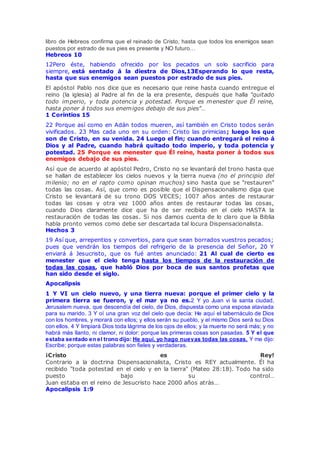 libro de Hebreos confirma que el reinado de Cristo, hasta que todos los enemigos sean
puestos por estrado de sus pies es presente y NO futuro…
Hebreos 10
12Pero éste, habiendo ofrecido por los pecados un solo sacrificio para
siempre, está sentado á la diestra de Dios,13Esperando lo que resta,
hasta que sus enemigos sean puestos por estrado de sus pies.
El apóstol Pablo nos dice que es necesario que reine hasta cuando entregue el
reino (la iglesia) al Padre al fin de la era presente, después que halla "quitado
todo imperio, y toda potencia y potestad. Porque es menester que Él reine,
hasta poner á todos sus enemigos debajo de sus pies"…
1 Corintios 15
22 Porque así como en Adán todos mueren, así también en Cristo todos serán
vivificados. 23 Mas cada uno en su orden: Cristo las primicias; luego los que
son de Cristo, en su venida. 24 Luego el fin; cuando entregará el reino á
Dios y al Padre, cuando habrá quitado todo imperio, y toda potencia y
potestad. 25 Porque es menester que Él reine, hasta poner á todos sus
enemigos debajo de sus pies.
Así que de acuerdo al apóstol Pedro, Cristo no se levantará del trono hasta que
se hallan de establecer los cielos nuevos y la tierra nueva (no el principio del
milenio; no en el rapto como opinan muchos) sino hasta que se "restauren"
todas las cosas. Así, que como es posible que el Dispensacionalismo diga que
Cristo se levantará de su trono DOS VECES; 1007 años antes de restaurar
todas las cosas y otra vez 1000 años antes de restaurar todas las cosas,
cuando Dios claramente dice que ha de ser recibido en el cielo HASTA la
restauración de todas las cosas. Si nos damos cuenta de lo claro que la Biblia
habla pronto vemos como debe ser descartada tal locura Dispensacionalista.
Hechos 3
19 Así que, arrepentios y convertios, para que sean borrados vuestros pecados;
pues que vendrán los tiempos del refrigerio de la presencia del Señor, 20 Y
enviará á Jesucristo, que os fué antes anunciado: 21 Al cual de cierto es
menester que el cielo tenga hasta los tiempos de la restauración de
todas las cosas, que habló Dios por boca de sus santos profetas que
han sido desde el siglo.
Apocalipsis
1 Y VI un cielo nuevo, y una tierra nueva: porque el primer cielo y la
primera tierra se fueron, y el mar ya no es.2 Y yo Juan vi la santa ciudad,
Jerusalem nueva, que descendía del cielo, de Dios, dispuesta como una esposa ataviada
para su marido. 3 Y oí una gran voz del cielo que decía: He aquí el tabernáculo de Dios
con los hombres, y morará con ellos; y ellos serán su pueblo, y el mismo Dios será su Dios
con ellos. 4 Y limpiará Dios toda lágrima de los ojos de ellos; y la muerte no será más; y no
habrá más llanto, ni clamor, ni dolor: porque las primeras cosas son pasadas. 5 Y el que
estaba sentado en el trono dijo: He aquí, yo hago nuevas todas las cosas. Y me dijo:
Escribe; porque estas palabras son fieles y verdaderas.
¡Cristo es Rey!
Contrario a la doctrina Dispensacionalista, Cristo es REY actualmente. Él ha
recibido "toda potestad en el cielo y en la tierra" (Mateo 28:18). Todo ha sido
puesto bajo su control…
Juan estaba en el reino de Jesucristo hace 2000 años atrás…
Apocalipsis 1:9
 