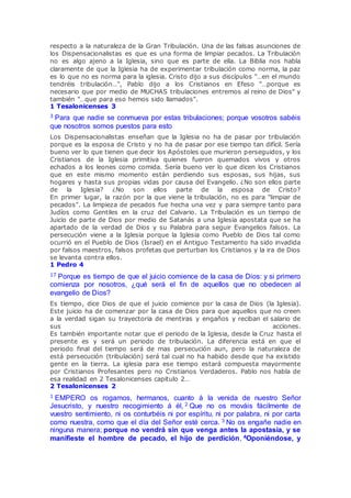 respecto a la naturaleza de la Gran Tribulación. Una de las falsas asunciones de
los Dispensacionalistas es que es una forma de limpiar pecados. La Tribulación
no es algo ajeno a la Iglesia, sino que es parte de ella. La Biblia nos habla
claramente de que la Iglesia ha de experimentar tribulación como norma, la paz
es lo que no es norma para la iglesia. Cristo dijo a sus discípulos "…en el mundo
tendréis tribulación…", Pablo dijo a los Cristianos en Efeso "…porque es
necesario que por medio de MUCHAS tribulaciones entremos al reino de Dios" y
también "…que para eso hemos sido llamados".
1 Tesalonicenses 3
3 Para que nadie se conmueva por estas tribulaciones; porque vosotros sabéis
que nosotros somos puestos para esto
Los Dispensacionalistas enseñan que la Iglesia no ha de pasar por tribulación
porque es la esposa de Cristo y no ha de pasar por ese tiempo tan difícil. Sería
bueno ver lo que tienen que decir los Apóstoles que murieron perseguidos, y los
Cristianos de la Iglesia primitiva quienes fueron quemados vivos y otros
echados a los leones como comida. Sería bueno ver lo que dicen los Cristianos
que en este mismo momento están perdiendo sus esposas, sus hijas, sus
hogares y hasta sus propias vidas por causa del Evangelio. ¿No son ellos parte
de la Iglesia? ¿No son ellos parte de la esposa de Cristo?
En primer lugar, la razón por la que viene la tribulación, no es para "limpiar de
pecados". La limpieza de pecados fue hecha una vez y para siempre tanto para
Judíos como Gentiles en la cruz del Calvario. La Tribulación es un tiempo de
Juicio de parte de Dios por medio de Satanás a una Iglesia apostata que se ha
apartado de la verdad de Dios y su Palabra para seguir Evangelios falsos. La
persecución viene a la Iglesia porque la Iglesia como Pueblo de Dios tal como
ocurrió en el Pueblo de Dios (Israel) en el Antiguo Testamento ha sido invadida
por falsos maestros, falsos profetas que perturban los Cristianos y la ira de Dios
se levanta contra ellos.
1 Pedro 4
17 Porque es tiempo de que el juicio comience de la casa de Dios: y si primero
comienza por nosotros, ¿qué será el fin de aquellos que no obedecen al
evangelio de Dios?
Es tiempo, dice Dios de que el juicio comience por la casa de Dios (la Iglesia).
Este juicio ha de comenzar por la casa de Dios para que aquellos que no creen
a la verdad sigan su trayectoria de mentiras y engaños y reciban el salario de
sus acciones.
Es también importante notar que el periodo de la Iglesia, desde la Cruz hasta el
presente es y será un periodo de tribulación. La diferencia está en que el
periodo final del tiempo será de mas persecución aun, pero la naturaleza de
está persecución (tribulación) será tal cual no ha habido desde que ha existido
gente en la tierra. La iglesia para ese tiempo estará compuesta mayormente
por Cristianos Profesantes pero no Cristianos Verdaderos. Pablo nos habla de
esa realidad en 2 Tesalonicenses capitulo 2…
2 Tesalonicenses 2
1 EMPERO os rogamos, hermanos, cuanto á la venida de nuestro Señor
Jesucristo, y nuestro recogimiento á él, 2 Que no os mováis fácilmente de
vuestro sentimiento, ni os conturbéis ni por espíritu, ni por palabra, ni por carta
como nuestra, como que el día del Señor esté cerca. 3 No os engañe nadie en
ninguna manera; porque no vendrá sin que venga antes la apostasía, y se
manifieste el hombre de pecado, el hijo de perdición, 4Oponiéndose, y
 