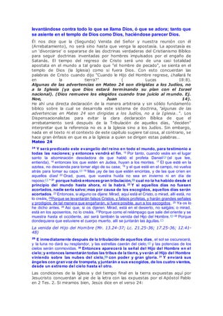 levantándose contra todo lo que se llama Dios, ó que se adora; tanto que
se asiente en el templo de Dios como Dios, haciéndose parecer Dios.
Él nos dice que la (Segunda) Venida del Señor y nuestra reunión con él
(Arrebatamiento), no será sino hasta que venga la apostasía. La apostasía es
un 'divorciarse' o separarse de las doctrinas verdaderas del Cristianismo Bíblico
para seguir doctrinas inventadas por hombres impulsados por el engaño de
Satanás. El tiempo del regreso de Cristo será uno de una casi totalidad
apostata en el mundo a tal grado que "el hombre de pecado", se sienta en el
templo de Dios (la Iglesia) como si fuera Dios. Con esto concuerdan las
palabras de Cristo cuando dijo "Cuando le Hijo del Hombre regrese, ¿hallará fe
en la tierra?" ( Lucas 18:8).
Algunas de las advertencias en Mateo 24 son dirigidas a los Judíos, no
a la Iglesia (ya que Dios estará terminando su plan con el Israel
nacional). (Dios remueve los elegidos cuando trae juicio al mundo. Ej.
Noe, Juan 14).
He ahí una directa declaración de la manera arbitraria y sin sólido fundamento
bíblico sobre la cual se desarrolla este sistema de doctrina, "algunas de las
advertencias en Mateo 24 son dirigidas a los Judíos, no a la Iglesia…". Los
Dispensacionalistas para evitar la clara declaración Bíblica de que el
arrebatamiento será después de la Tribulación de aquellos días, "deciden"
interpretar que la referencia no es a la Iglesia sino a los Judíos. Sin embargo,
nada en el texto ni el contexto de este capítulo sugiere tal cosa, al contrario, se
hace gran énfasis en que es a la Iglesia a quien se dirigen estas palabras…
Mateo 24
14
Y será predicado este evangelio del reino en todo el mundo, para testimonio a
todas las naciones; y entonces vendrá el fin. 15 Por tanto, cuando veáis en el lugar
santo la abominación desoladora de que habló el profeta Daniel(3) (el que lee,
entienda), 16 entonces los que estén en Judea, huyan a los montes. 17 El que esté en la
azotea, no descienda para tomar algo de su casa; 18 y el que esté en el campo, no vuelva
atrás para tomar su capa.(4) 19 Mas ¡ay de las que estén encintas, y de las que críen en
aquellos días! 20 Orad, pues, que vuestra huida no sea en invierno ni en día de
reposo;[1] * 21 porque habrá entonces gran tribulación,(5) cual no la ha habido desde el
principio del mundo hasta ahora, ni la habrá. 22 Y si aquellos días no fuesen
acortados, nadie sería salvo; mas por causa de los escogidos, aquellos días serán
acortados. 23 Entonces, si alguno os dijere: Mirad, aquí está el Cristo, o mirad, allí está, no
lo creáis. 24Porque se levantarán falsos Cristos, y falsos profetas, y harán grandes señales
y prodigios, de tal manera que engañarán, si fuere posible, aun a los escogidos. 25 Ya os lo
he dicho antes. 26 Así que, si os dijeren: Mirad, está en el desierto, no salgáis; o mirad,
está en los aposentos, no lo creáis. 27Porque como el relámpago que sale del oriente y se
muestra hasta el occidente, así será también la venida del Hijo del Hombre.(6) 28 Porque
dondequiera que estuviere el cuerpo muerto, allí se juntarán las águilas.(7)
La venida del Hijo del Hombre (Mr. 13.24-37; Lc. 21.25-36; 17.25-36; 12.41-
48)
29
E inmediatamente después de la tribulación de aquellos días, el sol se oscurecerá,
y la luna no dará su resplandor, y las estrellas caerán del cielo,(8) y las potencias de los
cielos serán conmovidas. 30 Entonces aparecerá la señal del Hijo del Hombre en el
cielo; y entonces lamentarán todas las tribus de la tierra, y verán al Hijo del Hombre
viniendo sobre las nubes del cielo,(9) con poder y gran gloria. 31 Y enviará sus
ángeles con gran voz de trompeta, y juntarán a sus escogidos, de los cuatro vientos,
desde un extremo del cielo hasta el otro.
Las condiciones de la Iglesia y del tiempo final en la tierra expuestas aquí por
Jesucristo concuerdan al pie de la letra con las expuestas por el Apóstol Pablo
en 2 Tes. 2. Si miramos bien, Jesús dice en el verso 24:
 