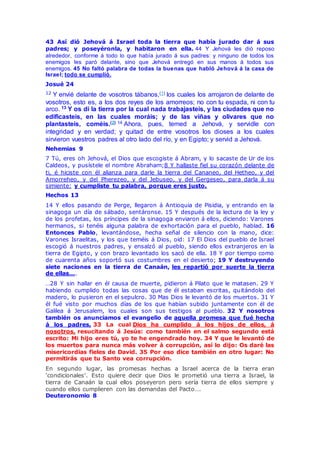 43 Así dió Jehová á Israel toda la tierra que había jurado dar á sus
padres; y poseyéronla, y habitaron en ella. 44 Y Jehová les dió reposo
alrededor, conforme á todo lo que había jurado á sus padres: y ninguno de todos los
enemigos les paró delante, sino que Jehová entregó en sus manos á todos sus
enemigos. 45 No faltó palabra de todas la buenas que habló Jehová á la casa de
Israel; todo se cumplió.
Josué 24
12 Y envié delante de vosotros tábanos,(1) los cuales los arrojaron de delante de
vosotros, esto es, a los dos reyes de los amorreos; no con tu espada, ni con tu
arco. 13 Y os di la tierra por la cual nada trabajasteis, y las ciudades que no
edificasteis, en las cuales moráis; y de las viñas y olivares que no
plantasteis, coméis.(2) 14 Ahora, pues, temed a Jehová, y servidle con
integridad y en verdad; y quitad de entre vosotros los dioses a los cuales
sirvieron vuestros padres al otro lado del río, y en Egipto; y servid a Jehová.
Nehemias 9
7 Tú, eres oh Jehová, el Dios que escogiste á Abram, y lo sacaste de Ur de los
Caldeos, y pusístele el nombre Abraham;8 Y hallaste fiel su corazón delante de
ti, é hiciste con él alianza para darle la tierra del Cananeo, del Hetheo, y del
Amorreheo, y del Pherezeo, y del Jebuseo, y del Gergeseo, para darla á su
simiente: y cumpliste tu palabra, porque eres justo.
Hechos 13
14 Y ellos pasando de Perge, llegaron á Antioquia de Pisidia, y entrando en la
sinagoga un día de sábado, sentáronse. 15 Y después de la lectura de la ley y
de los profetas, los príncipes de la sinagoga enviaron á ellos, diciendo: Varones
hermanos, si tenéis alguna palabra de exhortación para el pueblo, hablad. 16
Entonces Pablo, levantándose, hecha señal de silencio con la mano, dice:
Varones Israelitas, y los que teméis á Dios, oid: 17 El Dios del pueblo de Israel
escogió á nuestros padres, y ensalzó al pueblo, siendo ellos extranjeros en la
tierra de Egipto, y con brazo levantado los sacó de ella. 18 Y por tiempo como
de cuarenta años soportó sus costumbres en el desierto; 19 Y destruyendo
siete naciones en la tierra de Canaán, les repartió por suerte la tierra
de ellas….
…28 Y sin hallar en él causa de muerte, pidieron á Pilato que le matasen. 29 Y
habiendo cumplido todas las cosas que de él estaban escritas, quitándolo del
madero, lo pusieron en el sepulcro. 30 Mas Dios le levantó de los muertos. 31 Y
él fué visto por muchos días de los que habían subido juntamente con él de
Galilea á Jerusalem, los cuales son sus testigos al pueblo. 32 Y nosotros
también os anunciamos el evangelio de aquella promesa que fué hecha
á los padres, 33 La cual Dios ha cumplido á los hijos de ellos, á
nosotros, resucitando á Jesús: como también en el salmo segundo está
escrito: Mi hijo eres tú, yo te he engendrado hoy. 34 Y que le levantó de
los muertos para nunca más volver á corrupción, así lo dijo: Os daré las
misericordias fieles de David. 35 Por eso dice también en otro lugar: No
permitirás que tu Santo vea corrupción.
En segundo lugar, las promesas hechas a Israel acerca de la tierra eran
'condicionales'. Esto quiere decir que Dios le prometió una tierra a Israel, la
tierra de Canaán la cual ellos poseyeron pero sería tierra de ellos siempre y
cuando ellos cumplieren con las demandas del Pacto….
Deuteronomio 8
 