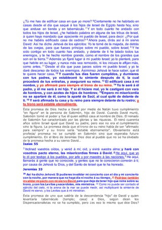 ¿Tú me has de edificar casa en que yo more? 6Ciertamente no he habitado en
casas desde el día que saqué á los hijos de Israel de Egipto hasta hoy, sino
que anduve en tienda y en tabernáculo. 7 Y en todo cuanto he andado con
todos los hijos de Israel, ¿he hablado palabra en alguna de las tribus de Israel,
á quien haya mandado que apaciente mi pueblo de Israel, para decir: ¿Por qué
no me habéis edificado casa de cedros? 8 Ahora pues, dirás así á mi siervo
David: Así ha dicho Jehová de los ejércitos: Yo te tomé de la majada, de detrás
de las ovejas, para que fueses príncipe sobre mi pueblo, sobre Israel; 9 Y he
sido contigo en todo cuanto has andado, y delante de ti he talado todos tus
enemigos, y te he hecho nombre grande, como el nombre de los grandes que
son en la tierra.10 Además yo fijaré lugar á mi pueblo Israel; yo lo plantaré, para
que habite en su lugar, y nunca más sea removido, ni los inicuos le aflijan más,
como antes, 11 Desde el día que puse jueces sobre mi pueblo Israel; y yo te
daré descanso de todos tus enemigos. Asimimso Jehová te hace saber, que él
te quiere hacer casa. 12 Y cuando tus días fueren cumplidos, y durmieres
con tus padres, yo estableceré tu simiente después de ti, la cual
procederá de tus entrañas, y aseguraré su reino. 13 El edificará casa á mi
nombre, y yo afirmaré para siempre el trono de su reino. 14 Yo le seré á él
padre, y él me será á mí hijo. Y si él hiciere mal, yo le castigaré con vara
de hombres, y con azotes de hijos de hombres; 15Empero mi misericordia
no se apartaré de él, como la aparté de Saúl, al cual quité de delante de
ti. 16 Y será afirmada tu casa y tu reino para siempre delante de tu rostro; y
tu trono será estable eternalmente.
Ésta promesa de Dios hecha a David por medio de Natán tuvo cumplimiento
"en figura" en la persona de Salomón, hijo de David. Cuando David murió,
Salomón tomó el poder y fue él quien edificó casa al nombre de Dios. El reinado
de Salomón fue caracterizado por las glorias y las riquezas. Él reinó cuarenta
años sobre Israel igual que David su padre, pero ese no era el cumplimiento
sino la figura. La promesa decía que el trono de su reino había de ser "afirmado
para siempre" y su trono sería "estable eternamente". Obviamente está
profecia/ promesa no se cumplió en Salomón sino que esperaba futuro
cumplimiento. En el libro de Jeremías Dios dice al pueblo que no se ha olvidado
de la promesa hecha a su siervo David…
Isaías 55
3 Inclinad vuestros oídos, y venid á mí; oid, y vivirá vuestra alma; y haré con
vosotros pacto eterno, las misericordias firmes á David. 4 He aquí, que yo
lo dí por testigo á los pueblos, por jefe y por maestro á las naciones.5 He aquí,
llamarás á gente que no conociste, y gentes que no te conocieron correrán á ti;
por causa de Jehová tu Dios, y del Santo de Israel que te ha honrado.
Jeremías 33
20
Así ha dicho Jehová: Si pudieres invalidar mi concierto con el día y mi concierto
con la noche, por manera que no haya día ni noche á su tiempo, 21 Podráse también
invalidar mi pacto con mi siervo David,para que deje de tener hijo que reine sobre su
trono, y con los Levitas y sacerdotes, mis ministros. 22 Como no puede ser contado el
ejército del cielo, ni la arena de la mar se puede medir, así multiplicaré la simiente de
David mi siervo, y los Levitas que á mí ministran.
Ésta promesa de uno que saldría de la descendencia "hijo" de David y quien
levantaría tabernáculo (templo; casa) a Dios, según dicen los
Dispensacionalistas no se ha cumplido, pero ¿es eso lo mismo que dice Dios?
 