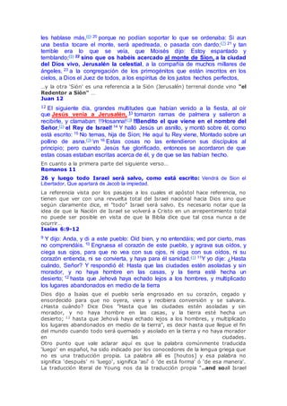 les hablase más,(6) 20 porque no podían soportar lo que se ordenaba: Si aun
una bestia tocare el monte, será apedreada, o pasada con dardo;(7) 21 y tan
terrible era lo que se veía, que Moisés dijo: Estoy espantado y
temblando;(8) 22 sino que os habéis acercado al monte de Sion, a la ciudad
del Dios vivo, Jerusalén la celestial, a la compañía de muchos millares de
ángeles, 23 a la congregación de los primogénitos que están inscritos en los
cielos, a Dios el Juez de todos, a los espíritus de los justos hechos perfectos,
…y la otra 'Sión' es una referencia a la Sión (Jerusalén) terrenal donde vino "el
Redentor a Sión" …
Juan 12
12 El siguiente día, grandes multitudes que habían venido a la fiesta, al oír
que Jesús venía a Jerusalén, 13 tomaron ramas de palmera y salieron a
recibirle, y clamaban: !!Hosanna!(1) !!Bendito el que viene en el nombre del
Señor,(2) el Rey de Israel! 14 Y halló Jesús un asnillo, y montó sobre él, como
está escrito: 15 No temas, hija de Sion; He aquí tu Rey viene, Montado sobre un
pollino de asna.(3) m 16 Estas cosas no las entendieron sus discípulos al
principio; pero cuando Jesús fue glorificado, entonces se acordaron de que
estas cosas estaban escritas acerca de él, y de que se las habían hecho.
En cuanto a la primera parte del siguiente verso…
Romanos 11
26 y luego todo Israel será salvo, como está escrito: Vendrá de Sion el
Libertador, Que apartará de Jacob la impiedad.
La referencia vista por los pasajes a los cuales el apóstol hace referencia, no
tienen que ver con una revuelta total del Israel nacional hacia Dios sino que
según claramente dice, el "todo" Israel será salvo. Es necesario notar que la
idea de que la Nación de Israel se volverá a Cristo en un arrepentimiento total
no puede ser posible en vista de que la Biblia dice que tal cosa nunca a de
ocurrir…
Isaías 6:9-12
9 Y dijo: Anda, y di a este pueblo: Oíd bien, y no entendáis; ved por cierto, mas
no comprendáis. 10 Engruesa el corazón de este pueblo, y agrava sus oídos, y
ciega sus ojos, para que no vea con sus ojos, ni oiga con sus oídos, ni su
corazón entienda, ni se convierta, y haya para él sanidad.(1) 11Y yo dije: ¿Hasta
cuándo, Señor? Y respondió él: Hasta que las ciudades estén asoladas y sin
morador, y no haya hombre en las casas, y la tierra esté hecha un
desierto; 12 hasta que Jehová haya echado lejos a los hombres, y multiplicado
los lugares abandonados en medio de la tierra
Dios dijo a Isaías que el pueblo sería engrosado en su corazón, cegado y
ensordecido para que no oyera, viera y recibiera conversión y se salvara.
¿Hasta cuándo? Dice Dios "Hasta que las ciudades estén asoladas y sin
morador, y no haya hombre en las casas, y la tierra esté hecha un
desierto; 12
hasta que Jehová haya echado lejos a los hombres, y multiplicado
los lugares abandonados en medio de la tierra", es decir hasta que llegue el fin
del mundo cuando todo será quemado y asolado en la tierra y no haya morador
en las ciudades.
Otro punto que vale aclarar aquí es que la palabra comúnmente traducida
'luego' en español, ha sido indicado por los conocedores de la lengua griega que
no es una traducción propia. La palabra allí es [houtos] y esa palabra no
significa 'después' ni 'luego', significa 'así' ó 'de está forma' ó 'de esa manera'.
La traducción literal de Young nos da la traducción propia "..and soall Israel
 