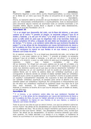 los 1000 años como simbólicos.
Finalmente llegamos a este último punto Dispensacionalista. La única mención
en la Biblia de un reino que dura mil años se encuentra en el capitulo 20 del
libro de Apocalipsis.
Ahora, es bastante débil la conclusión de que Revelación 20 no da razón alguna
para ser interpretada simbólicamente ó espiritualmente. Solo la desesperación
para encontrar alguna manera de acomodar todo un sistema inventado y sin
respaldo bíblico alguno puede llevar a alguien a hacer tales declaraciones.
Veamos lo que dice Revelación 20:1-4
Apocalipsis 20
1 Vi a un ángel que descendía del cielo, con la llave del abismo, y una gran
cadena en la mano. 2 Y prendió al dragón, la serpiente antigua,(1) que es el
diablo y Satanás, y lo ató por mil años; 3 y lo arrojó al abismo, y lo encerró, y
puso su sello sobre él, para que no engañase más a las naciones, hasta que
fuesen cumplidos mil años; y después de esto debe ser desatado por un poco
de tiempo. 4 Y vi tronos, y se sentaron sobre ellos los que recibieron facultad de
juzgar;(2) y vi las almas de los decapitados por causa del testimonio de Jesús y
por la palabra de Dios, los que no habían adorado a la bestia ni a su imagen, y
que no recibieron la marca en sus frentes ni en sus manos; y vivieron y
reinaron con Cristo mil años.
En el capitulo comienza: "Vi a un ángel que descendía del cielo, con la llave del
abismo, y una gran cadena en la mano. 2
Y prendió al dragón, la serpiente
antigua,(1)
que es el diablo y Satanás, y lo ató por mil años; 3
y lo arrojó al
abismo, y lo encerró, y puso su sello sobre él, para que no engañase más a las
naciones, hasta que fuesen cumplidos mil años
Allí se menciona "Un Ángel con una gran cadena con la cual ató al diablo y lo
arrojó al abismo y lo encerró y puso un sello sobre él". Si meditamos sobre el
verso nos daremos cuenta que lo que aquí se dice es claramente "simbólico". El
diablo (Satanás) es un ser espiritual el cual no puede ser amarrado con una
cadena literal, por lo tanto la cadena debe ser simbólica/ espiritual, y por
consiguiente el abismo donde es echado el diablo también debe ser simbólico/
espiritual pues ¿cómo se puede apresar a un espíritu? ¿Cómo se puede prender
un espíritu? ¿Literalmente? Imposible. Por supuesto la llave del abismo debe
ser también simbólica/ espiritual, el candado para cerrar el abismo y el sello
también deben ser simbólicos/ espiritual. Por consiguiente si interpretamos que
los mil años son simbólicos/ espiritual no podemos estar muy lejos de lo que
Dios está diciendo, lo contrario, "literalizarlo" sería lo opuesto.
Además si miramos la escena de lo que ocurre después que el diablo es atado,
se nos dice que:
Apocalipsis 20
"4
Y vi tronos, y se sentaron sobre ellos los que recibieron facultad de
juzgar;(2)
y vi las almas de los decapitados por causa del testimonio de Jesús y
por la palabra de Dios, los que no habían adorado a la bestia ni a su imagen, y
que no recibieron la marca en sus frentes ni en sus manos; y vivieron y
reinaron con Cristo mil años."
Todo lo que se nos dice es que se vieron tronos. Los que se sentaron sobre los
tronos fueron "las almas de los decapitados por causa del testimonio de Jesús y
por la palabra de Dios," No se dice en ningún momento que fueron personas, ni
siquiera se dice que fueron "almas", "los decapitados mismos" sino, se dice que
fueron "las almas de los decapitados". El escritor continúa diciendo que estos
eran quienes "no había adorado a la bestia ni a su imagen, ni recibieron la
marca en sus frentes ni en sus manos". Los Dispensacionalistas dicen que estos
 