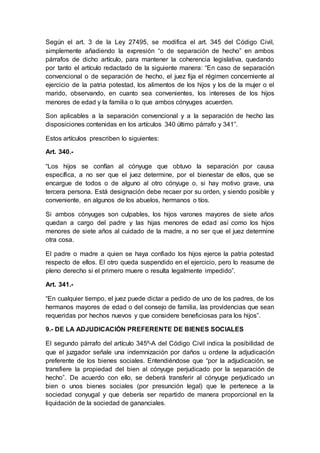 Según el art. 3 de la Ley 27495, se modifica el art. 345 del Código Civil,
simplemente añadiendo la expresión “o de separación de hecho” en ambos
párrafos de dicho artículo, para mantener la coherencia legislativa, quedando
por tanto el artículo redactado de la siguiente manera: “En caso de separación
convencional o de separación de hecho, el juez fija el régimen concerniente al
ejercicio de la patria potestad, los alimentos de los hijos y los de la mujer o el
marido, observando, en cuanto sea convenientes, los intereses de los hijos
menores de edad y la familia o lo que ambos cónyuges acuerden.
Son aplicables a la separación convencional y a la separación de hecho las
disposiciones contenidas en los artículos 340 último párrafo y 341”.
Estos artículos prescriben lo siguientes:
Art. 340.-
“Los hijos se confían al cónyuge que obtuvo la separación por causa
específica, a no ser que el juez determine, por el bienestar de ellos, que se
encargue de todos o de alguno al otro cónyuge o, si hay motivo grave, una
tercera persona. Está designación debe recaer por su orden, y siendo posible y
conveniente, en algunos de los abuelos, hermanos o tíos.
Si ambos cónyuges son culpables, los hijos varones mayores de siete años
quedan a cargo del padre y las hijas menores de edad así como los hijos
menores de siete años al cuidado de la madre, a no ser que el juez determine
otra cosa.
El padre o madre a quien se haya confiado los hijos ejerce la patria potestad
respecto de ellos. El otro queda suspendido en el ejercicio, pero lo reasume de
pleno derecho si el primero muere o resulta legalmente impedido”.
Art. 341.-
“En cualquier tiempo, el juez puede dictar a pedido de uno de los padres, de los
hermanos mayores de edad o del consejo de familia, las providencias que sean
requeridas por hechos nuevos y que considere beneficiosas para los hijos”.
9.- DE LA ADJUDICACIÓN PREFERENTE DE BIENES SOCIALES
El segundo párrafo del artículo 345º-A del Código Civil indica la posibilidad de
que el juzgador señale una indemnización por daños u ordene la adjudicación
preferente de los bienes sociales. Entendiéndose que “por la adjudicación, se
transfiere la propiedad del bien al cónyuge perjudicado por la separación de
hecho”. De acuerdo con ello, se deberá transferir al cónyuge perjudicado un
bien o unos bienes sociales (por presunción legal) que le pertenece a la
sociedad conyugal y que debería ser repartido de manera proporcional en la
liquidación de la sociedad de gananciales.
 