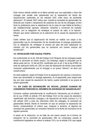 Este mismo artículo señala en el último párrafo que “son aplicables a favor del
cónyuge que resulte más perjudicado por la separación de hecho las
disposiciones contenidas en los artículos 323º, entre otros, de pertinente
aplicación”. El artículo 323º indica que “cuando la sociedad de gananciales ha
fenecido por muerte o declaración de ausencia de uno de los cónyuges, el otro
tiene la preferencia para la adjudicación de la casa en que habita la familia y
del establecimiento agrícola, artesanal, industrial o comercial de carácter
familiar, con la obligación de reintegrar el exceso de valor, si lo hubiera”.
Efectos que serían extensivos en la aplicación de la causal de separación de
hecho.
Cabe señalar que la adjudicación de bienes se realiza con cargo a los
gananciales que le corresponden de las liquidaciones al cónyuge perjudicado;
con la obligación de reintegrar el exceso de valor del bien adjudicado no
cubierto por los gananciales que se producirá con bienes propios del
beneficiado”.
10.- INVOCACIÓN POR CAUSAL PROPIA
De conformidad en el art. 335 del Código Civil “Ninguno de los cónyuges puede
fundar la demanda en hecho propio”; sin embargo, según lo dispuesto por la
última parte del inc. 12 del art.333, modificado por el art. 2 de la ley 27495, no
será de aplicación dicho art. 335, en caso de separación de hecho, pues puede
invocarse unilateralmente, por el cónyuge si se quiere “ofensor”, es decir por
causal propia.
En otras palabras, según el Código Civil, la separación de cuerpos o el divorcio,
tiene que demandarlo el cónyuge agraviado, no el agraviante; pero según esta
ley, por esta causal de separación de hecho, puede solicitarlo si se quiere el
propio agraviante.
11.- EN CASO DE SEPARACIÓN DE HECHO, ¿DESDE CUANDO SE
CONSIDERA FENECIDO EL RÉGIMEN DE SOCIEDAD DE GANANCIALES?
Conviene analizar particularmente la modificación introducida por el artículo 1
de la Ley 27495 al artículo 319 del Código Civil: en los casos de abandono
injustificado del domicilio conyugal y de separación de hecho (incisos 5 y 12
del artículo 333) y para las relaciones entre los cónyuges, la sociedad de
gananciales fenece desde el momento en que se produce la separación de
hecho; conservándose el criterio que, respecto a terceros, el régimen de
sociedad de gananciales se considera fenecido en la fecha de inscripción en el
registro personal.
A pesar de la redacción, no se trata de una nueva causal -en sí misma- de
disolución de la sociedad de gananciales. Ello se comprueba cuando la
modificación legislativa se refiere al artículo 319 y no al artículo 318, que regula
 