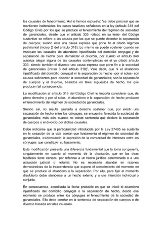 las causales de fenecimiento. Así lo hemos expuesto: “se debe precisar que se
mantienen inalterables los casos taxativos señalados en la ley (artículo 318 del
Código Civil) por los que se produce el fenecimiento del régimen de sociedad
de gananciales, desde que el artículo 333 -citado en su texto- del Código
sustantivo se refiere a las causas por las que se puede decretar la separación
de cuerpos; siendo ésta una causa expresa que pone fin al citado régimen
patrimonial (inciso 2 del artículo 318). Lo mismo se puede sostener cuando se
invoquen las causales de abandono injustificado del domicilio conyugal y de
separación de hecho para demandar el divorcio, por cuanto el artículo 349
autoriza alegar alguna de las causales contempladas en el ya citado artículo
333; siendo también el divorcio una causa expresa que pone fin a la sociedad
de gananciales (inciso 3 del artículo 318)”. Vale decir, que ni el abandono
injustificado del domicilio conyugal ni la separación de hecho -por sí solos- son
causas suficientes para disolver la sociedad de gananciales; son la separación
de cuerpos y el divorcio, basados en tales supuestos de hecho, los que
producen tal consecuencia.
La modificación al artículo 319 del Código Civil no importa considerar que, de
pleno derecho y por sí solas, el abandono o la separación de hecho producen
el fenecimiento del régimen de sociedad de gananciales.
Siendo así, no resulta ajustada a derecho sostener que, por existir una
separación de hecho entre los cónyuges, se encuentra fenecida la sociedad de
gananciales; más aún, cuando no existe sentencia que declare la separación
de cuerpos o el divorcio por dichas causales.
Debe indicarse que la particularidad introducida por la Ley 27495 se sustenta
en la cesación de la vida común que fundamenta el régimen de sociedad de
gananciales, evidenciando la supresión de la comunidad de intereses entre los
cónyuges que constituye su basamento.
Esta modificación presenta una diferencia fundamental que la torna sui generis,
singularmente en cuanto al momento de la disolución, que en las otras
hipótesis tiene certeza, por referirse a un hecho jurídico determinado o a una
actuación judicial o notarial. No es necesario abundar en razones
demostrativas de la trascendencia que supone el conocimiento del momento en
que se produce el abandono o la separación. Por ello, para fijar el momento
disolutorio debe atenderse a un hecho externo y a una intención individual o
conjunta.
En consecuencia, acreditada la fecha probable en que se inició el abandono
injustificado del domicilio conyugal o la separación de hecho, desde ese
momento se produce entre los cónyuges el fenecimiento de la sociedad de
gananciales. Ello debe constar en la sentencia de separación de cuerpos o de
divorcio basada en tales causales.
 