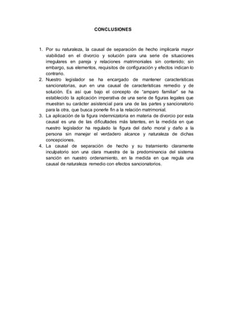 CONCLUSIONES
1. Por su naturaleza, la causal de separación de hecho implicaría mayor
viabilidad en el divorcio y solución para una serie de situaciones
irregulares en pareja y relaciones matrimoniales sin contenido; sin
embargo, sus elementos, requisitos de configuración y efectos indican lo
contrario.
2. Nuestro legislador se ha encargado de mantener características
sancionatorias, aun en una causal de características remedio y de
solución. Es así que bajo el concepto de “amparo familiar” se ha
establecido la aplicación imperativa de una serie de figuras legales que
muestran su carácter asistencial para una de las partes y sancionatorio
para la otra, que busca ponerle fin a la relación matrimonial.
3. La aplicación de la figura indemnizatoria en materia de divorcio por esta
causal es una de las dificultades más latentes, en la medida en que
nuestro legislador ha regulado la figura del daño moral y daño a la
persona sin manejar el verdadero alcance y naturaleza de dichas
concepciones.
4. La causal de separación de hecho y su tratamiento claramente
inculpatorio son una clara muestra de la predominancia del sistema
sanción en nuestro ordenamiento, en la medida en que regula una
causal de naturaleza remedio con efectos sancionatorios.
 