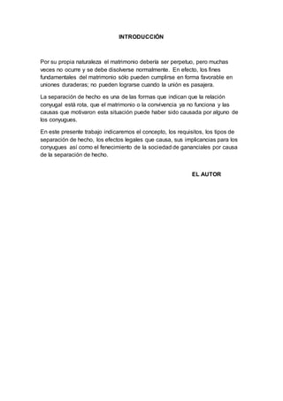 INTRODUCCIÓN
Por su propia naturaleza el matrimonio debería ser perpetuo, pero muchas
veces no ocurre y se debe disolverse normalmente. En efecto, los fines
fundamentales del matrimonio sólo pueden cumplirse en forma favorable en
uniones duraderas; no pueden lograrse cuando la unión es pasajera.
La separación de hecho es una de las formas que indican que la relación
conyugal está rota, que el matrimonio o la convivencia ya no funciona y las
causas que motivaron esta situación puede haber sido causada por alguno de
los conyugues.
En este presente trabajo indicaremos el concepto, los requisitos, los tipos de
separación de hecho, los efectos legales que causa, sus implicancias para los
conyugues así como el fenecimiento de la sociedad de gananciales por causa
de la separación de hecho.
EL AUTOR
 