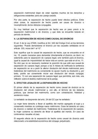 separación matrimonial dejan de estar vigentes muchos de los derechos y
obligaciones existentes para una pareja casada.
Por otra parte, la separación de hecho puede tener efectos jurídicos. Entre
otras cosas, la separación de hecho puede ser causa de divorcio o
incumplimiento de los deberes conyugales.
Es muy habitual que la separación de hecho sea un paso previo a la
separación matrimonial o de divorcio, y que ésta se encuentre todavía en
periodo de trámite.
4.- LA SEPARACIÓN DE HECHO COMO CAUSAL DE DIVORCIO
El art. 5 de la Ley 27495, modifica el Art. 349 del Código Civil, en los términos
siguientes: “Puede demandarse el divorcio por las causales señaladas en el
artículo 333, inciso del 1 al 12”.
Esto significa que la causal de separación de hecho, que se encuentra en el
inc. 12, puede invocarse para demandar directamente el divorcio, es decir, no
solamente para la separación de cuerpos legal, sino también para el divorcio,
igual la causal de imposibilidad de hacer vida en común, que está en el inc. 11.
Se dirá que no es necesario mantener la posición de que sólo sea causal de
separación de cuerpos legal, porque a los 6 meses de notificada la sentencia
de separación se va a pedir la ulterior disolución del vínculo matrimonial, pero
tratándose del matrimonio es conveniente no apurar mucho su disolución y, por
tanto, podría ser conveniente iniciar esa disolución del vínculo conyugal,
primero, 13 con una separación de cuerpos legal, que permitiría, aún más, una
reflexión sobre el destino matrimonial de la pareja.
5.- EFECTOS LEGALES DE LA SEPARACIÓN DE HECHO
El primer efecto de la separación de hecho como causal de divorcio es la
disolución del vínculo matrimonial y, con ello, el término de los deberes
jurídicos, que derivan del matrimonio, como son: cohabitación, fidelidad y
asistencia mutua.
Lo señalado se desprende del artic. 24 del CC que ha señalado:
La mujer tiene derecho a llevar el apellido del marido agregado al suyo y a
conservarlo mientras no contraiga nuevo matrimonio. Cesa tal derecho en caso
de divorcio o nulidad de matrimonio. Tratándose de la separación de cuerpos,
la mujer conserva su derecho de llevar el apellido del marido. En caso de
controversia resuelve el Juez.
El segundo efecto de la separación de hecho como causal de divorcio está
relacionado a la estabilidad económica del cónyuge perjudicado.
 
